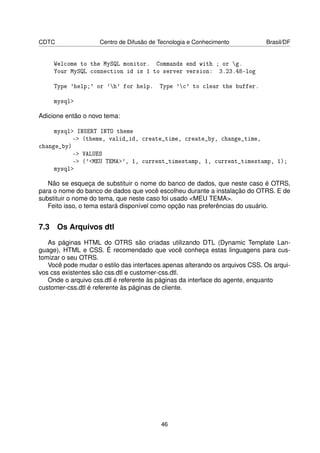 CDTC                Centro de Difusão de Tecnologia e Conhecimento           Brasil/DF


     Welcome to the MySQL monitor. Commands end with ; or g.
     Your MySQL connection id is 1 to server version: 3.23.48-log

     Type 'help;' or 'h' for help.      Type 'c' to clear the buffer.

     mysql

Adicione então o novo tema:

     mysql INSERT INTO theme
           - (theme, valid_id, create_time, create_by, change_time,
change_by)
           - VALUES
           - ('MEU TEMA', 1, current_timestamp, 1, current_timestamp, 1);
     mysql

   Não se esqueça de substituir o nome do banco de dados, que neste caso é OTRS,
para o nome do banco de dados que você escolheu durante a instalação do OTRS. E de
substituir o nome do tema, que neste caso foi usado MEU TEMA.
   Feito isso, o tema estará disponível como opção nas preferências do usuário.


7.3 Os Arquivos dtl
   As páginas HTML do OTRS são criadas utilizando DTL (Dynamic Template Lan-
guage), HTML e CSS. É recomendado que você conheça estas linguagens para cus-
tomizar o seu OTRS.
   Você pode mudar o estilo das interfaces apenas alterando os arquivos CSS. Os arqui-
vos css existentes são css.dtl e customer-css.dtl.
   Onde o arquivo css.dtl é referente às páginas da interface do agente, enquanto
customer-css.dtl é referente às páginas de cliente.




                                         46
 