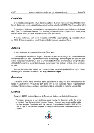 CDTC                   Centro de Difusão de Tecnologia e Conhecimento                    Brasil/DF


Conteúdo
    O conteúdo dessa apostila é fruto da compilação de diversos materiais livres publicados na in-
ternet, disponíveis em diversos sites ou originalmente produzido no CDTC (http://www.cdtc.org.br.)

  O formato original deste material bem como sua atualização está disponível dentro da licença
GNU Free Documentation License, cujo teor integral encontra-se aqui reproduzido na seção de
mesmo nome, tendo inclusive uma versão traduzida (não oﬁcial).

   A revisão e alteração vem sendo realizada pelo CDTC (suporte@cdtc.org.br) desde outubro
de 2006. Críticas e sugestões construtivas serão bem-vindas a qualquer hora.



Autores
   A autoria deste é de responsabilidade de Fábio Nitto.

     O texto original faz parte do projeto Centro de Difusão de Tecnologia e Conhecimento que
vêm sendo realizado pelo ITI (Instituto Nacional de Tecnologia da Informação) em conjunto com
outros parceiros institucionais, e com as universidades federais brasileiras que tem produzido e
utilizado Software Livre apoiando inclusive a comunidade Free Software junto a outras entidades
no país.

   Informações adicionais podem ser obtidas através do email ouvidoria@cdtc.org.br, ou da
home page da entidade, através da URL http://www.cdtc.org.br.


Garantias
    O material contido nesta apostila é isento de garantias e o seu uso é de inteira responsabi-
lidade do usuário/leitor. Os autores, bem como o ITI e seus parceiros, não se responsabilizam
direta ou indiretamente por qualquer prejuízo oriundo da utilização do material aqui contido.


Licença
   Copyright ©2006, Instituto Nacional de Tecnologia da Informação (cdtc@iti.gov.br) .

     Permission is granted to copy, distribute and/or modify this document under the terms
     of the GNU Free Documentation License, Version 1.1 or any later version published by
     the Free Software Foundation; with the Invariant Chapter being SOBRE ESSA APOS-
     TILA. A copy of the license is included in the section entitled GNU Free Documentation
     License.




                                                4
 