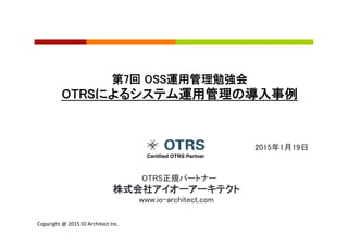 Copyright	
  @	
  2015	
  IO	
  Architect	
  Inc.	
  	
  
2015年1月19日	
第7回 OSS運用管理勉強会	
OTRSによるシステム運用管理の導入事例	
　OTRS正規パートナー	
株式会社アイオーアーキテクト	
www.io-architect.com	
 