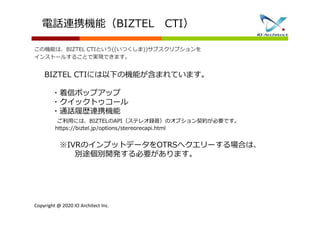 Copyright @ 2020 IO Architect Inc.
BIZTEL CTIには以下の機能が含まれています。
・着信ポップアップ
・クイックトゥコール
・通話履歴連携機能
ご利用には、BIZTELのAPI（ステレオ録音）のオプション契約が必要です。
https://biztel.jp/options/stereorecapi.html
※IVRのインプットデータをOTRSへクエリーする場合は、
別途個別開発する必要があります。
電話連携機能（BIZTEL CTI）
この機能は、BIZTEL CTIという((いつくしま))サブスクリプションを
インストールすることで実現できます。
 