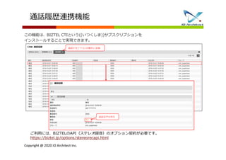 Copyright @ 2020 IO Architect Inc.
通話音声を再生
通話が完了すると自動的に記録
ご利用には、BIZTELのAPI（ステレオ録音）のオプション契約が必要です。
https://biztel.jp/options/stereorecapi.html
通話履歴連携機能
この機能は、BIZTEL CTIという((いつくしま))サブスクリプションを
インストールすることで実現できます。
 