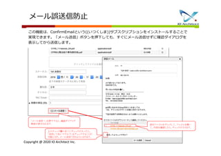 Copyright @ 2020 IO Architect Inc.
上のチェック欄の全てにチェックが入ったら、
「送信して良いですか？」をチェックすることが
可能になり、メール送信できるようになります。
添付ファイルをクリックして、ファイルを開い
て、内容を確認したら、チェックが入ります。
「メール送信！」を押下すると、確認ダイアログ
画面が表示されます。
メール誤送信防止
この機能は、ConfirmEmailという((いつくしま))サブスクリプションをインストールすることで
実現できます。「メール送信」ボタンを押下しても、すぐにメール送信せずに確認ダイアログを
表示してから送信します。
 