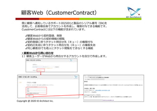 Copyright @ 2020 IO Architect Inc.
顧客Web（CustomerContract）
既に顧客へ通知しているサポートID(SID)と製品のシリアル番号（SN)を
活用して、お客様自身でアカウントを作成し、権限付与できる機能です。
CusotmerContractには以下の機能が含まれています。
✔顧客Webから契約登録、削除
✔顧客Webからの契約情報の閲覧
✔契約登録に伴うチケット問合せ先（キュー）の権限付与
✔契約の失効に伴うチケット問合せ先（キュー）の権限失効
✔同じ顧客IDでも他人にチケット閲覧をできなくする機能
▪顧客Webから問い合わせ
１）顧客ユーザーがWebから問合せするアカウントを自分で作成します。
 