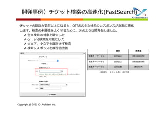 Copyright @ 2021 IO Architect Inc.
開発事例）チケット検索の高速化(FastSearch)
チケットの総数が数万以上になると、OTRSの全文検索のレスポンスが急激に悪化
します。検索の利便性をよくするために、次のような開発をしました。
✔ 全文検索の対象を増やした
✔ or , and検索を可能にした
✔ 大文字、小文字を識別せず検索
✔ 検索レスポンスを数百倍改善
標準 開発後
検索キーワードA 20分以上 3秒40(1920件)
検索キーワードC 20分以上 3秒00(1800件)
検索キーワードC 15分51秒 2秒07(6件)
＜前提＞ チケット数: 21万件
 