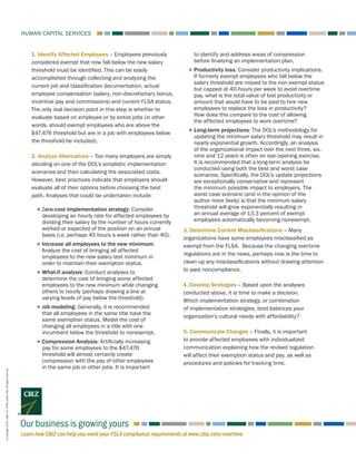 Learn how CBIZ can help you meet your FSLA compliance requirements at www.cbiz.com/overtime
HUMAN CAPITAL SERVICES
Our business is growing yours
©Copyright2016.CBIZ,Inc.NYSEListed:CBZ.Allrightsreserved.
1. Identify Affected Employees – Employees previously
considered exempt that now fall below the new salary
threshold must be identified. This can be easily
accomplished through collecting and analyzing the
current job and classification documentation, actual
employee compensation (salary, non-discretionary bonus,
incentive pay and commissions) and current FLSA status.
The only real decision point in this step is whether to
evaluate based on employee or by entire jobs (in other
words, should exempt employees who are above the
$47,476 threshold but are in a job with employees below
the threshold be included).
2. Analyze Alternatives – Too many employers are simply
deciding on one of the DOL’s simplistic implementation
scenarios and then calculating the associated costs.
However, best practices indicate that employers should
evaluate all of their options before choosing the best
path. Analyses that could be undertaken include:
■■ Zero-cost implementation strategy: Consider
developing an hourly rate for affected employees by
dividing their salary by the number of hours currently
worked or expected of the position on an annual
basis (i.e. perhaps 45 hours a week rather than 40).
■■ Increase all employees to the new minimum:
Analyze the cost of bringing all affected
employees to the new salary test minimum in
order to maintain their exemption status.
■■ What-if analysis: Conduct analyses to
determine the cost of bringing some affected
employees to the new minimum while changing
others to hourly (perhaps drawing a line at
varying levels of pay below the threshold).
■■ Job modeling: Generally, it is recommended
that all employees in the same title have the
same exemption status. Model the cost of
changing all employees in a title with one
incumbent below the threshold to nonexempt.
■■ Compression Analysis: Artificially increasing
pay for some employees to the $47,476
threshold will almost certainly create
compression with the pay of other employees
in the same job or other jobs. It is important
to identify and address areas of compression
before finalizing an implementation plan.
■■ Productivity loss: Consider productivity implications.
If formerly exempt employees who fall below the
salary threshold are moved to the non-exempt status
but capped at 40-hours per week to avoid overtime
pay, what is the total value of lost productivity or
amount that would have to be paid to hire new
employees to replace the loss in productivity?
How does this compare to the cost of allowing
the affected employees to work overtime?
■■ Long-term projections: The DOL’s methodology for
updating the minimum salary threshold may result in
nearly exponential growth. Accordingly, an analysis
of the organizational impact over the next three, six,
nine and 12 years is often an eye-opening exercise.
It is recommended that a long-term analysis be
conducted using both the best and worst case
scenarios. Specifically, the DOL’s update projections
are exceptionally conservative and represent
the minimum possible impact to employers. The
worst case scenario (and in the opinion of the
author more likely) is that the minimum salary
threshold will grow exponentially resulting in
an annual average of 13.3 percent of exempt
employees automatically becoming nonexempt.
3. Determine Current Misclassifications – Many
organizations have some employees misclassified as
exempt from the FLSA. Because the changing overtime
regulations are in the news, perhaps now is the time to
clean up any misclassifications without drawing attention
to past noncompliance.
4. Develop Strategies – Based upon the analyses
conducted above, it is time to make a decision.
Which implementation strategy, or combination
of implementation strategies, best balances your
organization’s cultural needs with affordability?
5. Communicate Changes – Finally, it is important
to provide affected employees with individualized
communication explaining how the revised regulation
will affect their exemption status and pay, as well as
procedures and policies for tracking time.
 