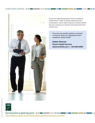 Learn how CBIZ can help you meet your FSLA compliance requirements at www.cbiz.com/overtime
HUMAN CAPITAL SERVICES
Our business is growing yours
It is time to begin taking steps to ensure compliance
by December 1, 2016. A provider experienced with
compensation may be able to help your company identify
how your company can meet the new requirements with
minimal cost.
©Copyright2016.CBIZ,Inc.NYSEListed:CBZ.Allrightsreserved.
If you have any specific questions, comments
or concerns about your organization’s FSLA
compliance, please contact:
Amber Duncan
Human Capital Services
alduncan@cbiz.com | 314.692.5820
 