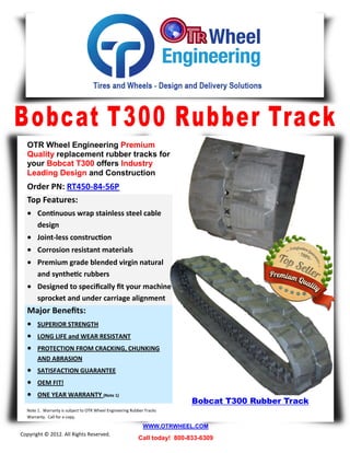 OTR Wheel Engineering Premium
  Quality replacement rubber tracks for
  your Bobcat T300 offers Industry
  Leading Design and Construction
  Order PN: RT450-84-56P
  Top Features:
   Continuous wrap stainless steel cable
       design
   Joint-less construction
   Corrosion resistant materials
   Premium grade blended virgin natural
       and synthetic rubbers
   Designed to specifically fit your machine
       sprocket and under carriage alignment
  Major Benefits:
   SUPERIOR STRENGTH
   LONG LIFE and WEAR RESISTANT
   PROTECTION FROM CRACKING, CHUNKING
       AND ABRASION
   SATISFACTION GUARANTEE
   OEM FIT!
   ONE YEAR WARRANTY (Note 1)
                                                                           Bobcat T300 Rubber Track
  Note 1. Warranty is subject to OTR Wheel Engineering Rubber Tracks
  Warranty. Call for a copy.

                                                             WWW.OTRWHEEL.COM
Copyright © 2012. All Rights Reserved.
                                                          Call today! 800-833-6309
 