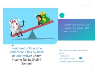 www.taxtoday.in
1
Treatment of One time
settlement (OTS) by Bank
or Loan waiver under
Income Tax by Shalini
Somani
Highlight: Case study of CIT Vs.
Mahindra & Mahindra (2018)
404 ITR 0001 (SC)
Waiver of Term Loan waiver wherein loan is
taken for:
 Capital Asset
 Non Business Purpose
 Trading or regular business purpose
 