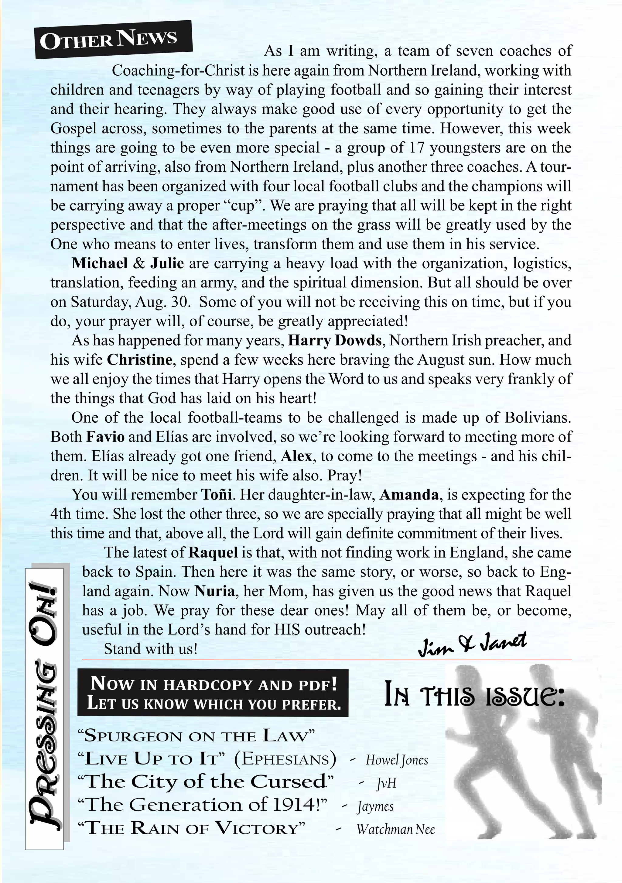 OTHER NEWS
IIIIINNNNN THISTHISTHISTHISTHIS ISSUEISSUEISSUEISSUEISSUE:::::
“SPURGEON ON THE LAW”
“LIVE UP TO IT” (EPHESIANS) - Howel Jones
“The City of the Cursed” - JvH
“The Generation of 1914!” - Jaymes
“THE RAIN OF VICTORY” - Watchman Nee
PPPPPRESSINGRESSINGRESSINGRESSINGRESSINGOOOOONNNNN!!!!!PPPPPRESSINGRESSINGRESSINGRESSINGRESSINGOOOOONNNNN!!!!!
Jim & Janet
NOW IN HARDCOPY AND PDF!
LET US KNOW WHICH YOU PREFER.
As I am writing, a team of seven coaches of
Coaching-for-Christ is here again from Northern Ireland, working with
children and teenagers by way of playing football and so gaining their interest
and their hearing. They always make good use of every opportunity to get the
Gospel across, sometimes to the parents at the same time. However, this week
things are going to be even more special - a group of 17 youngsters are on the
point of arriving, also from Northern Ireland, plus another three coaches. A tour-
nament has been organized with four local football clubs and the champions will
be carrying away a proper “cup”. We are praying that all will be kept in the right
perspective and that the after-meetings on the grass will be greatly used by the
One who means to enter lives, transform them and use them in his service.
Michael & Julie are carrying a heavy load with the organization, logistics,
translation, feeding an army, and the spiritual dimension. But all should be over
on Saturday, Aug. 30. Some of you will not be receiving this on time, but if you
do, your prayer will, of course, be greatly appreciated!
As has happened for many years, Harry Dowds, Northern Irish preacher, and
his wife Christine, spend a few weeks here braving the August sun. How much
we all enjoy the times that Harry opens the Word to us and speaks very frankly of
the things that God has laid on his heart!
One of the local football-teams to be challenged is made up of Bolivians.
Both Favio and Elías are involved, so we’re looking forward to meeting more of
them. Elías already got one friend, Alex, to come to the meetings - and his chil-
dren. It will be nice to meet his wife also. Pray!
You will remember Toñi. Her daughter-in-law, Amanda, is expecting for the
4th time. She lost the other three, so we are specially praying that all might be well
this time and that, above all, the Lord will gain definite commitment of their lives.
The latest of Raquel is that, with not finding work in England, she came
back to Spain. Then here it was the same story, or worse, so back to Eng-
land again. Now Nuria, her Mom, has given us the good news that Raquel
has a job. We pray for these dear ones! May all of them be, or become,
useful in the Lord’s hand for HIS outreach!
Stand with us!
 