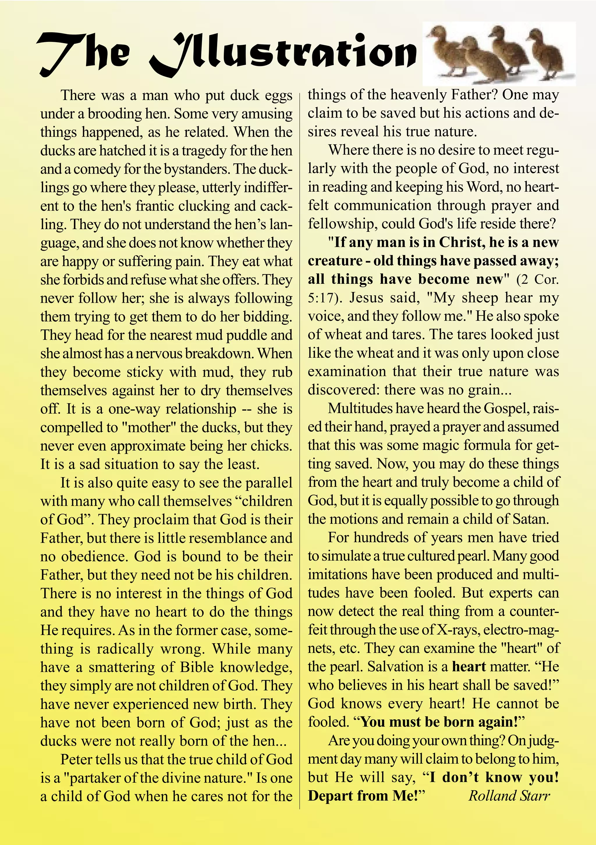 The Illustration
There was a man who put duck eggs
under a brooding hen. Some very amusing
things happened, as he related. When the
ducks are hatched it is a tragedy for the hen
andacomedyforthebystanders.Theduck-
lings go where they please, utterly indiffer-
ent to the hen's frantic clucking and cack-
ling. They do not understand the hen’s lan-
guage,andshedoesnotknowwhetherthey
are happy or suffering pain. They eat what
sheforbidsandrefusewhatsheoffers.They
never follow her; she is always following
them trying to get them to do her bidding.
They head for the nearest mud puddle and
shealmosthasanervousbreakdown.When
they become sticky with mud, they rub
themselves against her to dry themselves
off. It is a one-way relationship -- she is
compelled to "mother" the ducks, but they
never even approximate being her chicks.
It is a sad situation to say the least.
It is also quite easy to see the parallel
with many who call themselves “children
of God”. They proclaim that God is their
Father, but there is little resemblance and
no obedience. God is bound to be their
Father, but they need not be his children.
There is no interest in the things of God
and they have no heart to do the things
He requires.As in the former case, some-
thing is radically wrong. While many
have a smattering of Bible knowledge,
they simply are not children of God. They
have never experienced new birth. They
have not been born of God; just as the
ducks were not really born of the hen...
Peter tells us that the true child of God
is a "partaker of the divine nature." Is one
a child of God when he cares not for the
things of the heavenly Father? One may
claim to be saved but his actions and de-
sires reveal his true nature.
Where there is no desire to meet regu-
larly with the people of God, no interest
in reading and keeping his Word, no heart-
felt communication through prayer and
fellowship, could God's life reside there?
"If any man is in Christ, he is a new
creature - old things have passed away;
all things have become new" (2 Cor.
5:17). Jesus said, "My sheep hear my
voice, and they follow me." He also spoke
of wheat and tares. The tares looked just
like the wheat and it was only upon close
examination that their true nature was
discovered: there was no grain...
Multitudes have heard the Gospel, rais-
edtheirhand,prayedaprayerandassumed
that this was some magic formula for get-
ting saved. Now, you may do these things
from the heart and truly become a child of
God,butitisequallypossibletogothrough
the motions and remain a child of Satan.
For hundreds of years men have tried
tosimulateatrueculturedpearl.Manygood
imitations have been produced and multi-
tudes have been fooled. But experts can
now detect the real thing from a counter-
feitthroughtheuseofX-rays,electro-mag-
nets, etc. They can examine the "heart" of
the pearl. Salvation is a heart matter. “He
who believes in his heart shall be saved!”
God knows every heart! He cannot be
fooled. “You must be born again!”
Areyoudoingyourownthing?Onjudg-
mentdaymanywillclaimtobelongtohim,
but He will say, “I don’t know you!
Depart from Me!” Rolland Starr
 