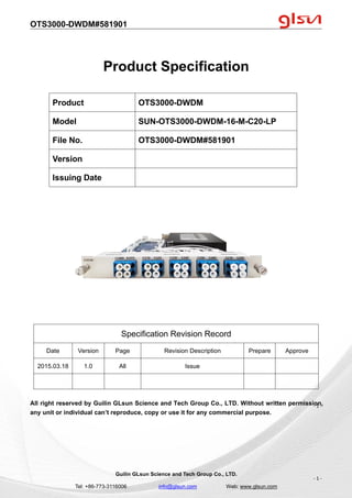 OTS3000-DWDM#581901
Guilin GLsun Science and Tech Group Co., LTD.
Tel: +86-773-3116006 info@glsun.com Web: www.glsun.com
- 1 -
Product Specification
Specification Revision Record
Date Version Page Revision Description Prepare Approve
2015.03.18 1.0 All Issue
All right reserved by Guilin GLsun Science and Tech Group Co., LTD. Without written permission,
any unit or individual can’t reproduce, copy or use it for any commercial purpose.
Product OTS3000-DWDM
Model SUN-OTS3000-DWDM-16-M-C20-LP
File No. OTS3000-DWDM#581901
Version
Issuing Date
- 1 -
 