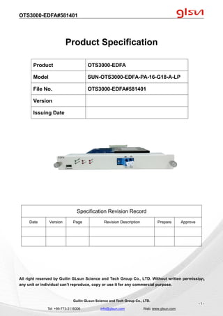 OTS3000-EDFA#581401
Guilin GLsun Science and Tech Group Co., LTD.
Tel: +86-773-3116006 info@glsun.com Web: www.glsun.com
- 1 -
Product Specification
Specification Revision Record
Date Version Page Revision Description Prepare Approve
All right reserved by Guilin GLsun Science and Tech Group Co., LTD. Without written permission,
any unit or individual can’t reproduce, copy or use it for any commercial purpose.
Product OTS3000-EDFA
Model SUN-OTS3000-EDFA-PA-16-G18-A-LP
File No. OTS3000-EDFA#581401
Version
Issuing Date
- 1 -
 