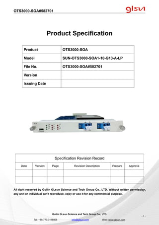 OTS3000-SOA#582701
Guilin GLsun Science and Tech Group Co., LTD.
Tel: +86-773-3116006 info@glsun.com Web: www.glsun.com
- 1 -
Product Specification
Specification Revision Record
Date Version Page Revision Description Prepare Approve
All right reserved by Guilin GLsun Science and Tech Group Co., LTD. Without written permission,
any unit or individual can’t reproduce, copy or use it for any commercial purpose.
Product OTS3000-SOA
Model SUN-OTS3000-SOA1-10-G13-A-LP
File No. OTS3000-SOA#582701
Version
Issuing Date
- 1 -
 
