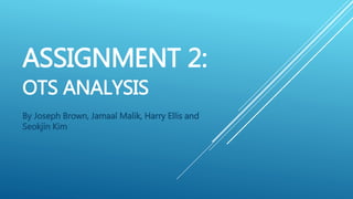 ASSIGNMENT 2:
OTS ANALYSIS
By Joseph Brown, Jamaal Malik, Harry Ellis and
Seokjin Kim
 