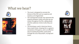What we hear?
• The music is designed to connote the
themes of the film such as suspense and
mystery as its fragmented.
• The contrapuntal sounds may represent the
disparity between reality and what we are
shown throughout the film, adding doubt
into the audiences mind on who they can
trust.
• The techniques used in American Horror
Story match these, showing this is a generic
convention of the genre, and is an effective
way of creating discomfort, particularly
through the use of discordant, incongruent
music.
 