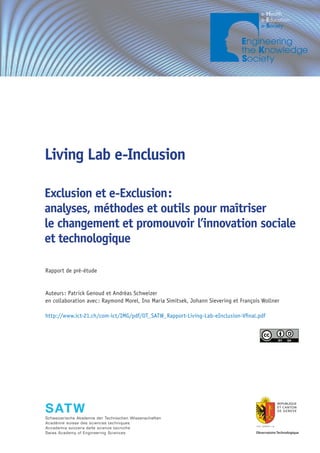 ICT INFO 1/09




Living Lab e-Inclusion

Exclusion et e-Exclusion :
analyses, méthodes et outils pour maîtriser
le changement et promouvoir l’innovation sociale
et technologique

Rapport de pré-étude


Auteurs : Patrick Genoud et Andréas Schweizer
en collaboration avec : Raymond Morel, Ino Maria Simitsek, Johann Sievering et François Wollner

http://www.ict-21.ch/com-ict/IMG/pdf/OT_SATW_Rapport-Living-Lab-eInclusion-Vfinal.pdf




Schweizerische Akademie der Technischen Wissenschaften
Académie suisse des sciences techniques
Accademia svizzera delle scienze tecniche
Swiss Academy of Engineering Sciences
 