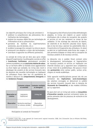 Les objectifs principaux d’un Living Lab consistent à :          En s’appuyant sur des infrastructures et des méthodologies
     •	 améliorer	 la	 compréhension	 des	 phénomènes	 liés	 à	       adaptées, le Living Lab s’adjoint un grand nombre
        l’utilisation des technologies ;                              d’utilisateurs dès la phase de conception des produits
     •	 explorer	les	nouveaux	objets	liés	aux	technologies	de	        et services et non pas seulement au niveau de leur
        l’information et de la communication ;                        validation. Il tire avantage des réservoirs de talents,
     •	 permettre	 de	 réutiliser	 les	 expérimentations	             de créativité et de diversité culturelle d’une région,
        (protocoles, jeux de données, etc.) ;                         dans le but de mieux valoriser les potentialités liées à
     •	 accélérer	le	passage	d’un	concept	à	sa	mise	en	œuvre	;        l’inventivité et à l’imagination des utilisateurs. En allant
     •	 promouvoir	une	adoption	«	virale	»	des	technologies	;         au-delà de la traditionnelle plate-forme des usages, il
     •	 contribuer	à	rapprocher	les	différents	partenaires.           doit permettre d’adapter en temps réel la conception de
                                                                      nouveaux produits et de nouveaux services.
     Le concept de Living Lab est donc plus qu’un simple
     dispositif expérimental. Sa philosophie consiste en effet        La démarche vise à combler l’écart existant entre
     à transformer l’utilisateur, généralement considéré              le développement technologique et l’appropriation
     comme un problème, en une source de création de valeur.          de nouveaux produits et services en impliquant une
     Sur un territoire défini (à l’échelle d’une agglomération        diversité d’acteurs qui y apportent leurs compétences
     ou d’une région par exemple), les Living Labs visent à           et leur vision de la problématique. Elle pousse à tisser
     développer des produits et des services innovants dans           des partenariats entre secteur public, secteur privé,
     les domaines des nouvelles technologies en impliquant            citoyens et monde académique.
     les utilisateurs finaux dans leur vie quotidienne de
     manière à découvrir les comportements émergents et               Cette approche multidisciplinaire permet très tôt une
     les tendances d’usages.                                          estimation des implications socio-économiques
                                                                      des solutions envisagées en démontrant la validité
                                                                      des services innovants (souvent dans le domaine de
                       Contextes uniques Contextes multiples          l’économie de l’immatériel) et des modèles d’affaires
                          et contrôlés      et émergents              qui s’y rapportent.

                                                                      On peut ainsi voir un Living Lab comme un écosystème
     Observation et        Laboratoire            Living Lab          d’innovation ouverte associant activement toutes les
        création           traditionnel                               parties prenantes dans les processus de recherche et de
                                                                      développement.

       Observation    Recherche empirique        Observation
                      en sciences sociales     ethnographique



             Participation et contexte de l’innovation 21


     21 European Living Labs. A new approach for human-centric regional innovation, 2008, Jens Schumacher Jens et Niitamo Veli-Pekka,
        Wissenschaftlicher Verlag Berlin
10


     Rapport de pré-étude / Living Lab e-Inclusion – septembre 2009                     www.ict-21.ch/com-ict/spip.php?article87
 