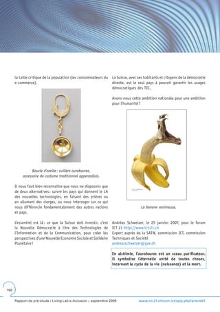 la taille critique de la population (les consommateurs du    La Suisse, avec ses habitants et citoyens de la démocratie
      e-commerce).                                                 directe, est le seul pays à pouvoir garantir les usages
                                                                   démocratiques des TIC.

                                                                   Avons-nous cette ambition nationale pour une ambition
                                                                   pour l’humanité ?




                 Boucle d’oreille : cuillère ourobouros,
           accessoire du costume traditionnel appenzellois.

      Il nous faut bien reconnaître que nous ne disposons que
      de deux alternatives : suivre les pays qui donnent le LA
      des nouvelles technologies, en faisant des prières ou
      en allumant des cierges, ou nous interroger sur ce qui
      nous différencie fondamentalement des autres nations                           La banane venimeuse.
      et pays.

      L’essentiel est là : ce que la Suisse doit investir, c’est   Andréas Schweizer, le 25 janvier 2007, pour le forum
      la Nouvelle Démocratie à l’ère des Technologies de           ICT 21 http://www.ict-21.ch
      l’Information et de la Communication, pour créer les         Expert auprès de la SATW, commission ICT, commission
      perspectives d’une Nouvelle Economie Sociale et Solidaire    Techniques et Société
      Planétaire !                                                 andreasschweizer@gve.ch

                                                                   En alchimie, l’ourobouros est un sceau purificateur .
                                                                   Il symbolise l’éternelle unité de toutes choses,
                                                                   incarnant le cycle de la vie (naissance) et la mort .




100


      Rapport de pré-étude / Living Lab e-Inclusion – septembre 2009               www.ict-21.ch/com-ict/spip.php?article87
 
