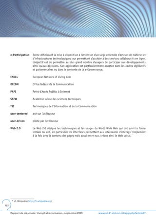 e-Participation       Terme définissant la mise à disposition à l’attention d’un large ensemble d’acteurs de matériel et
                            d’infrastructures technologiques leur permettant d’accéder à des services collaboratifs en ligne.
                            L’objectif est de permettre au plus grand nombre d’usagers de participer aux développements
                            ainsi qu’aux décisions. Son application est particulièrement adaptée dans les cadres législatifs
                            et parlementaires ou dans le contexte de la e-Gouvernance.

      ENoLL                 European Network of Living Labs

      OFCOM                 Office fédéral de la Communication

      PAPI                  Point d’Accès Publics à Internet

      SATW                  Académie suisse des sciences techniques

      TIC                   Technologies de l’Information et de la Communication

      user-centered         axé sur l’utilisateur

      user-driven           piloté par l’utilisateur

      Web 2 .0              Le Web 2.0 désigne les technologies et les usages du World Wide Web qui ont suivi la forme
                            initiale du web, en particulier les interfaces permettant aux internautes d’interagir simplement
                            à la fois avec le contenu des pages mais aussi entre eux, créant ainsi le Web social. *




       * cf. Wikipedia (http://fr.wikipedia.org)
102


      Rapport de pré-étude / Living Lab e-Inclusion – septembre 2009                 www.ict-21.ch/com-ict/spip.php?article87
 