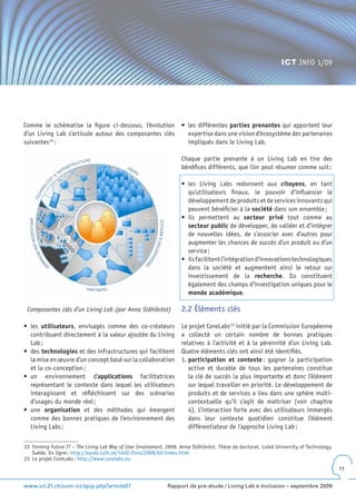 ICT INFO 1/09




Comme le schématise la figure ci-dessous, l’évolution                •	 les	différentes	parties prenantes qui apportent leur
d’un Living Lab s’articule autour des composantes clés                  expertise dans une vision d’écosystème des partenaires
suivantes 22 :                                                          impliqués dans le Living Lab.

                                                                     Chaque partie prenante à un Living Lab en tire des
                                                                     bénéfices différents, que l’on peut résumer comme suit :

                                                                     •	 les	 Living	 Labs	 redonnent	 aux	 citoyens, en tant
                                                                        qu’utilisateurs finaux, le pouvoir d’influencer le
                                                                        développement de produits et de services innovants qui
                                                                        peuvent bénéficier à la société dans son ensemble ;
                                                                     •	 ils	 permettent	 au	 secteur privé tout comme au
                                                                        secteur public de développer, de valider et d’intégrer
                                                                        de nouvelles idées, de s’associer avec d’autres pour
                                                                        augmenter les chances de succès d’un produit ou d’un
                                                                        service ;
                                                                     •	 ils	facilitent	l’intégration	d’innovations	technologiques	
                                                                        dans la société et augmentent ainsi le retour sur
                                                                        investissement de la recherche. Ils constituent
                                                                        également des champs d’investigation uniques pour le
                                                                        monde académique.

 Composantes clés d’un Living Lab (par Anna Ståhlbröst)              2.2 Éléments clés

•	 les	 utilisateurs, envisagés comme des co-créateurs               Le projet CoreLabs 23 initié par la Commission Européenne
   contribuant directement à la valeur ajoutée du Living             a collecté un certain nombre de bonnes pratiques
   Lab ;                                                             relatives à l’activité et à la pérennité d’un Living Lab.
•	 des	technologies et des infrastructures qui facilitent            Quatre éléments clés ont ainsi été identifiés.
   la mise en œuvre d’un concept basé sur la collaboration           1. participation et contexte : gagner la participation
   et la co-conception ;                                                active et durable de tous les partenaires constitue
•	 un	 environnement	 d’applications facilitatrices                     la clé de succès la plus importante et donc l’élément
   représentant le contexte dans lequel les utilisateurs                sur lequel travailler en priorité. Le développement de
   interagissent et réfléchissent sur des scénarios                     produits et de services a lieu dans une sphère multi-
   d’usages du monde réel ;                                             contextuelle qu’il s’agit de maîtriser (voir chapitre
•	 une	 organisation et des méthodes qui émergent                       4). L’interaction forte avec des utilisateurs immergés
   comme des bonnes pratiques de l’environnement des                    dans leur contexte quotidien constitue l’élément
   Living Labs ;                                                        différentiateur de l’approche Living Lab ;


22 Forming Future IT – The Living Lab Way of User Involvement, 2008, Anna Ståhlbröst, Thèse de doctorat, Luleå University of Technology,
   Suède. En ligne : http://epubl.luth.se/1402-1544/2008/62/index.html
23 Le projet CoreLabs : http://www.corelabs.eu
                                                                                                                                           11


www.ict-21.ch/com-ict/spip.php?article87                       Rapport de pré-étude / Living Lab e-Inclusion – septembre 2009
 