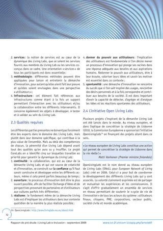 2. services : la notion de services est au cœur de la           4. donner du pouvoir aux utilisateurs : l’implication
        dynamique des Living Labs, que ce soient les services           des utilisateurs est fondamentale si l’on désire mener
        fournis aux membres du Living Lab ou les services co-           un processus d’innovation qui plonge ses racines dans
        conçus dans ce cadre. Une orientation « services » de           une réponse adéquate aux besoins et aux aspirations
        tous les participants est donc essentielle ;                    humains. Redonner le pouvoir aux utilisateurs, être à
     3. méthodologie : différentes méthodes peuvent être                leur écoute, valoriser leurs idées et savoir les motiver
        appliquées pour lancer et entretenir la démarche                est essentiel dans ce contexte ;
        d’innovation, pour autant qu’elles aient fait leur preuve    5. spontanéité : une démarche d’innovation ne rencontre
        et qu’elles soient envisagées dans une perspective              du succès que si l’on sait inspirer des usages, rencontrer
        « utilisateurs » ;                                              des désirs personnels et à la fois correspondre et contri-
     4. infrastructure : cet élément fait références aux                buer aux besoins de la société. Il est donc important
        infrastructures comme étant à la fois un support                d’avoir la capacité de détecter, d’agréger et d’analyser
        permettant l’interaction avec les utilisateurs et/ou            les idées et les réactions spontanées des utilisateurs.
        la collaboration entre les différents intervenants. Il
        concerne également les objets à développer, à tester         2.4 L’initiative Open Living Labs
        et à valider au sein du Living Lab.
                                                                     Plusieurs projets s’inspirant de la démarche Living Lab
     2.3 Qualités requises                                           ont été lancés dans le monde. Au niveau européen, et
                                                                     dans l’optique de concrétiser la stratégie de Lisbonne
     Les différentes parties prenantes ne doivent pas forcément      i2010, la Commission Européenne a sponsorisé l’initiative
     être des experts dans le domaine des Living Labs, mais          OpenLivingLabs 24 en finançant des projets allant dans ce
     plutôt dans leur domaine spécifique, qui contribue à la         sens.
     plus-value de l’ensemble. Mais au-delà des compétences
     de chacun, la pérennité d’un Living Lab dépend avant            « Le réseau européen de Living Labs constitue une action
     tout des qualités qu’on aura su y insuffler. Le projet          qui permet de concrétiser la stratégie de Lisbonne dans
     CoreLabs en a identifié cinq sur lesquelles travailler en       la vie réelle ! »
     priorité pour garantir la dynamique du Living Lab :                            Matti Vanhanen (Premier ministre finlandais)
     1. continuité : la collaboration, qui est au cœur de la
        démarche Living Labs et qui est source de créativité         OpenLivingLabs est le nom donné au réseau européen
        et d’innovation, se construit sur la confiance qu’il faut    de Living Labs (ENoLL pour European Network of Living
        savoir construire et développer entre les différents ac-     Labs) créé en 2006. Celui-ci a pour but de coordonner
        teurs, même si cela prend parfois beaucoup de temps ;        le développement des différents Living Labs qui y sont
     2. ouverture : le processus d’innovation doit être le plus      associés. La volonté clairement exprimée est de partager
        ouvert possible, afin de faciliter l’échange d’idées et de   et mutualiser les expériences et les connaissances. Il
        perspectives provenant de partenaires et d’utilisateurs      s’agit d’offrir graduellement un ensemble de services
        aux cultures parfois très différentes ;                      en réseau permettant de soutenir le « cycle de vie de
     3. réalisme : le fondement même de la démarche Living           l’innovation » de tous les acteurs du système : utilisateurs
        Labs est d’impliquer les utilisateurs dans leur contexte     finaux, citoyens, PME, corporations, secteur public,
        quotidien de la manière la plus réaliste possible ;          société civile et monde académique.

     24 OpenLivingLabs : http://www.livinglabs-eu.eu/about.html
12


     Rapport de pré-étude / Living Lab e-Inclusion – septembre 2009                   www.ict-21.ch/com-ict/spip.php?article87
 