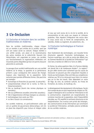 et ceux qui sont exclus de la vie de la société, de la
3 L’e-Inclusion                                                          consommation et des accès aux moyens et richesses
                                                                         produites. Elles régulent l’intégration des exclus dans
3.1 Exclusion et inclusion dans les sociétés                             le corps social sous la forme de compensations, de
traditionnelles et modernes                                              subsides, d’aides au logement, de subventions, etc.

Dans les sociétés traditionnelles, chaque citoyen                        3.2 Exclusion technologique et fracture
est un membre à part entière de la société, quel que                     numérique
soit son statut social ou culturel. Chaque membre a
une utilité sociale, une place et la reconnaissance                      Avec l’avènement des technologies, une nouvelle forme
des autres membres de la collectivité. Souvent très                      d’exclusion apparaît : l’exclusion technologique, ou
hiérarchisées, voir organisées en castes, ces sociétés                   fracture numérique, qui a été au centre des débats lors
aux fonctionnements et organisations millénaires ont                     du Sommet Mondial de la Société de l’Information 39 qui
trouvé des points d’équilibre qui leur ont permis d’assurer              s’est tenu à Genève en 2003 et à Tunis en 2005.
pérennité et continuité.
                                                             En Suisse, les préoccupations liées à la fracture digitale
Le passage d’une société traditionnelle vers une société ont donné lieu à de nombreuses études 40. Le rapport 41
moderne où le temps, la quantité et la performance de juin 2004 montre ainsi clairement que les causes de
priment a pour conséquence d’en exclure des franges l’exclusion ne peuvent pas être uniquement imputées à
toujours plus importante de la population. Cette l’accès aux technologies. Elles sont liées aux compétences
exclusion peut prendre différentes formes. Elle peut être relatives aux TIC et se retrouvent aussi bien à la maison
par exemple :                                                que sur le lieu de travail. Elles dépendent en outre
•	 économique	et	financière	(la	pauvreté,	la	précarité)	; de l’âge, du sexe, du contexte culturel, du niveau de
•	 comportementale	 (l’écart	 de	 la	 norme,	 la	 folie	 ou	 formation, du revenu, du handicap, etc.
   l’emprisonnement) ;
•	 liée	 au	 handicap	 (écarts	 des	 normes	 physiques	 ou	 Le développement des équipements informatiques, l’accès
   mentales) ;                                               d’un nombre de plus en plus important de citoyens au TIC,
•	 liée	aux	préférences	sexuelles	(minorités	sexuelles)	; couplé à l’émergence de la société de l’information et de
•	 liée	à	l’appartenance	ethnique	(langues	ou	cultures)	; la communication, engendrent une marginalisation de
•	 technologique	(non	accès	aux	TIC)	;                       certaines tranches de la population, dont l’impossibilité
•	 ou	liée	à	l’accès	à	la	connaissance.                      d’accéder aux TIC amplifie le sentiment d’exclusion et de
                                                             marginalisation. Ces e-exclus sont privés des échanges,
Les sociétés modernes, et particulièrement celles qui des communications et des informations qui constituent
ont un système de gouvernance démocratique, ont mis la société de l’information, véritable colonne vertébrale
en place des dispositifs pour inclure et intégrer celles de nos sociétés modernes.



39 SMSI / WSIS : http://www.itu.int/wsisi/index-fr.html
40 Ordinateur et précarité au quotidien : les logiques d’intégration provisoire de la formation continue, L. Vodoz et al, Lausanne, 2005,
   http://infoscience.epfl.ch/record/137168
41 Le fossé numérique en Suisse, rapport à l’intention du Conseil Fédéral, OFFP, 2004
                                                                                                                                            15


www.ict-21.ch/com-ict/spip.php?article87                          Rapport de pré-étude / Living Lab e-Inclusion – septembre 2009
 
