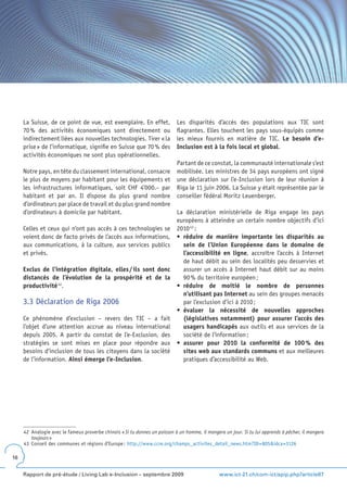 La Suisse, de ce point de vue, est exemplaire. En effet,               Les disparités d’accès des populations aux TIC sont
     70 % des activités économiques sont directement ou                     flagrantes. Elles touchent les pays sous-équipés comme
     indirectement liées aux nouvelles technologies. Tirer « la             les mieux fournis en matière de TIC. Le besoin d’e-
     prise » de l’informatique, signifie en Suisse que 70 % des             Inclusion est à la fois local et global.
     activités économiques ne sont plus opérationnelles.
                                                                            Partant de ce constat, la communauté internationale s’est
     Notre pays, en tête du classement international, consacre              mobilisée. Les ministres de 34 pays européens ont signé
     le plus de moyens par habitant pour les équipements et                 une déclaration sur l’e-Inclusion lors de leur réunion à
     les infrastructures informatiques, soit CHF 4’000.– par                Riga le 11 juin 2006. La Suisse y était représentée par le
     habitant et par an. Il dispose du plus grand nombre                    conseiller fédéral Moritz Leuenberger.
     d’ordinateurs par place de travail et du plus grand nombre
     d’ordinateurs à domicile par habitant.                                 La déclaration ministérielle de Riga engage les pays
                                                                            européens à atteindre un certain nombre objectifs d’ici
     Celles et ceux qui n’ont pas accès à ces technologies se               2010 43 :
     voient donc de facto privés de l’accès aux informations,               •	 réduire de manière importante les disparités au
     aux communications, à la culture, aux services publics                    sein de l’Union Européenne dans le domaine de
     et privés.                                                                l’accessibilité en ligne, accroître l’accès à Internet
                                                                               de haut débit au sein des localités peu desservies et
     Exclus de l’intégration digitale, elles / ils sont donc                   assurer un accès à Internet haut débit sur au moins
     distancés de l’évolution de la prospérité et de la                        90 % du territoire européen ;
     productivité 42.                                                       •	 réduire de moitié le nombre de personnes
                                                                               n’utilisant pas Internet au sein des groupes menacés
     3.3 Déclaration de Riga 2006                                              par l’exclusion d’ici à 2010 ;
                                                                            •	 évaluer la nécessité de nouvelles approches
     Ce phénomène d’exclusion – revers des TIC – a fait                        (législatives notamment) pour assurer l’accès des
     l’objet d’une attention accrue au niveau international                    usagers handicapés aux outils et aux services de la
     depuis 2005. A partir du constat de l’e-Exclusion, des                    société de l’information ;
     stratégies se sont mises en place pour répondre aux                    •	 assurer pour 2010 la conformité de 100 % des
     besoins d’inclusion de tous les citoyens dans la société                  sites web aux standards communs et aux meilleures
     de l’information. Ainsi émerge l’e-Inclusion.                             pratiques d’accessibilité au Web.




     42 Analogie avec le fameux proverbe chinois « Si tu donnes un poisson à un homme, il mangera un jour. Si tu lui apprends à pêcher, il mangera
        toujours »
     43 Conseil des communes et régions d’Europe : http://www.ccre.org/champs_activites_detail_news.htm?ID=805&idca=3126

16


     Rapport de pré-étude / Living Lab e-Inclusion – septembre 2009                             www.ict-21.ch/com-ict/spip.php?article87
 