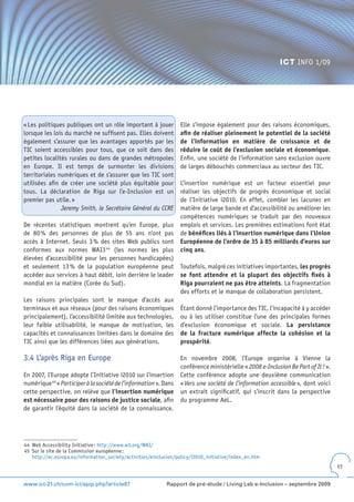 ICT INFO 1/09




« Les politiques publiques ont un rôle important à jouer           Elle s’impose également pour des raisons économiques,
lorsque les lois du marché ne suffisent pas. Elles doivent         afin de réaliser pleinement le potentiel de la société
également s’assurer que les avantages apportés par les             de l’information en matière de croissance et de
TIC soient accessibles pour tous, que ce soit dans des             réduire le coût de l’exclusion sociale et économique.
petites localités rurales ou dans de grandes métropoles            Enfin, une société de l’information sans exclusion ouvre
en Europe. Il est temps de surmonter les divisions                 de larges débouchés commerciaux au secteur des TIC.
territoriales numériques et de s’assurer que les TIC sont
utilisées afin de créer une société plus équitable pour            L’insertion numérique est un facteur essentiel pour
tous. La déclaration de Riga sur l’e-Inclusion est un              réaliser les objectifs de progrès économique et social
premier pas utile. »                                               de l’Initiative i2010. En effet, combler les lacunes en
               Jeremy Smith, le Secrétaire Général du CCRE         matière de large bande et d’accessibilité ou améliorer les
                                                                   compétences numériques se traduit par des nouveaux
De récentes statistiques montrent qu’en Europe, plus               emplois et services. Les premières estimations font état
de 80 % des personnes de plus de 55 ans n’ont pas                  de bénéfices liés à l’insertion numérique dans l’Union
accès à Internet. Seuls 3 % des sites Web publics sont             Européenne de l’ordre de 35 à 85 milliards d’euros sur
conformes aux normes WAI3 44 (les normes les plus                  cinq ans.
élevées d’accessibilité pour les personnes handicapées)
et seulement 13 % de la population européenne peut                 Toutefois, malgré ces initiatives importantes, les progrès
accéder aux services à haut débit, loin derrière le leader         se font attendre et la plupart des objectifs fixés à
mondial en la matière (Corée du Sud).                              Riga pourraient ne pas être atteints. La fragmentation
                                                                   des efforts et le manque de collaboration persistent.
Les raisons principales sont le manque d’accès aux
terminaux et aux réseaux (pour des raisons économiques             Étant donné l’importance des TIC, l’incapacité à y accéder
principalement), l’accessibilité limitée aux technologies,         ou à les utiliser constitue l’une des principales formes
leur faible utilisabilité, le manque de motivation, les            d’exclusion économique et sociale. La persistance
capacités et connaissances limitées dans le domaine des            de la fracture numérique affecte la cohésion et la
TIC ainsi que les différences liées aux générations.               prospérité.

3.4 L’après Riga en Europe                                         En novembre 2008, l’Europe organise à Vienne la
                                                                   conférence ministérielle « 2008 e-Inclusion Be Part of It ! ».
En 2007, l’Europe adopte l’Initiative i2010 sur l’insertion        Cette conférence adopte une deuxième communication
numérique 45 « Participer à la société de l’information ». Dans    « Vers une société de l’information accessible », dont voici
cette perspective, on relève que l’insertion numérique             un extrait significatif, qui s’inscrit dans la perspective
est nécessaire pour des raisons de justice sociale, afin           du programme AeL.
de garantir l’équité dans la société de la connaissance.




44 Web Accessibility Initiative : http://www.w3.org/WAI/
45 Sur le site de la Commission européenne :
   http://ec.europa.eu/information_society/activities/einclusion/policy/i2010_initiative/index_en.htm
                                                                                                                                    17


www.ict-21.ch/com-ict/spip.php?article87                     Rapport de pré-étude / Living Lab e-Inclusion – septembre 2009
 