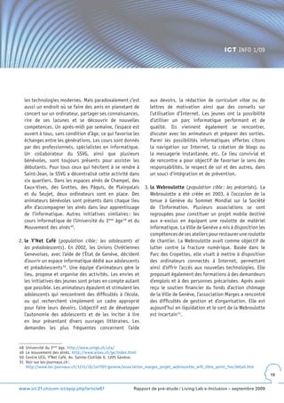 ICT INFO 1/09




     les technologies modernes. Mais paradoxalement c’est            aux devoirs, la rédaction de curriculum vitae ou de
     aussi un endroit où se faire des amis en pianotant de           lettres de motivation ainsi que des conseils sur
     concert sur un ordinateur, partager ses connaissances,          l’utilisation d’Internet. Les jeunes ont la possibilité
     rire de ses lacunes et se découvrir de nouvelles                d’utiliser un parc informatique performant et de
     compétences. Un après-midi par semaine, l’espace est            qualité. Ils viennent également se rencontrer,
     ouvert à tous, sans condition d’âge, ce qui favorise les        discuter avec les animateurs et préparer des sorties.
     échanges entre les générations. Les cours sont donnés           Parmi les possibilités informatiques offertes citons
     par des professionnels, spécialistes en informatique.           la navigation sur Internet, la création de blogs ou
     Un collaborateur du SSVG, ainsi que plusieurs                   la messagerie instantanée, etc. Ce lieu convivial et
     bénévoles, sont toujours présents pour assister les             de rencontre a pour objectif de favoriser le sens des
     débutants. Pour tous ceux qui hésitent à se rendre à            responsabilités, le respect de soi et des autres, dans
     Saint-Jean, le SSVG a décentralisé cette activité dans          un souci d’intégration et de prévention.
     six quartiers. Dans les espaces aînés de Champel, des
     Eaux-Vives, des Grottes, des Pâquis, de Plainpalais          3. la Webroulotte (population cible : les précarisés). La
     et du Seujet, deux ordinateurs sont en place. Des               Webroulotte a été créée en 2003, à l’occasion de la
     animateurs bénévoles sont présents dans chaque lieu             tenue à Genève du Sommet Mondial sur la Société
     afin d’accompagner les aînés dans leur apprentissage            de l’Information. Plusieurs associations se sont
     de l’informatique. Autres initiatives similaires : les          regroupées pour constituer un projet mobile destiné
     cours informatique de l’Université du 3ème âge 48 et du         aux e-exclus en équipant une roulotte de matériel
     Mouvement des aînés 49.                                         informatique. La Ville de Genève a mis à disposition les
                                                                     compétences de ses ateliers pour restaurer une roulotte
2. le Y’Net Café (population cible : les adolescents et              de chantier. La Webroulotte avait comme objectif de
   les préadolescents). En 2002, les Unions Chrétiennes              lutter contre la fracture numérique. Basée dans le
   Genevoises, avec l’aide de l’État de Genève, décident             Parc des Cropettes, elle visait à mettre à disposition
   d’ouvrir un espace informatique dédié aux adolescents             des ordinateurs connectés à Internet, permettant
   et préadolescents 50. Une équipe d’animateurs gère le             ainsi d’offrir l’accès aux nouvelles technologies. Elle
   lieu, propose et organise des activités. Les envies et            proposait également des formations à des demandeurs
   les initiatives des jeunes sont prises en compte autant           d’emplois et à des personnes précarisées. Après avoir
   que possible. Les animateurs épaulent et stimulent les            reçu le soutien financier du fonds d’action chômage
   adolescents qui rencontrent des difficultés à l’école,            de la Ville de Genève, l’association Marges a rencontré
   ou qui recherchent simplement un cadre approprié                  des difficultés de gestion et d’organisation. Elle est
   pour faire leurs devoirs. L’objectif est de développer            aujourd’hui en liquidation et le sort de la Webroulotte
   l’autonomie des adolescents et de les inciter à lire              est incertain 51.
   en leur présentant divers ouvrages littéraires. Les
   demandes les plus fréquentes concernent l’aide


48   Université du 3ème âge. http://www.unige.ch/uta/
49   Le mouvement des aînés. http://www.aines.ch/ge/index.html
50   Centre UCG, Y’Net Café, Av. Sainte-Clotilde 9, 1205 Genève.
51   Voir sur les-journaux.ch :
     http://www.les-journaux.ch/1211/10/147707/geneve/association_marges_projet_webroulotte_wifi_libre_point_fon/detail.htm
                                                                                                                                19


www.ict-21.ch/com-ict/spip.php?article87                    Rapport de pré-étude / Living Lab e-Inclusion – septembre 2009
 