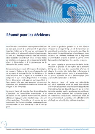 Résumé pour les décideurs

    La société de la connaissance dans laquelle nous entrons     Le travail de pré-étude présenté ici a pour objectif
    de plain-pied conduit à un changement de paradigme           d’évaluer le concept Living Lab et de l’expliciter en
    important induit par le fait que les technologies de         cristallisant les réflexions sur le domaine spécifique de
    l’information et de la communications (TIC) se retrouvent    l’e-Inclusion. Cette problématique primordiale pour notre
    au cœur de la majeur partie des activités des individus      société a été clairement identifiée dans le programme
    et de la société. Cela se traduit par de nouveaux modes      d’Administration en Ligne du canton de Genève comme
    de fonctionnement, que ce soit en raison de la facilité      l’un des éléments importants liés à sa mise en œuvre.
    d’accès à l’information et à la connaissance ou de
    l’apparition des réseaux sociaux.                            Ce rapport rappelle ce que recouvre la réalité de l’e-
                                                                 Inclusion et propose une description de la démarche
    Dans ce contexte, on assiste à l’émergence de stratégies,    Living Lab ainsi que des opportunités offertes. Il
    de concepts, d’idées ou de formes d’organisation qui         ébauche la création d’un Living Lab « e-Inclusion » à
    se proposent de renforcer le rôle des individus et de        Genève et suggère quelques pistes et recommandations.
    la société civile dans la réponse à la diversité et à la     Il fournit également un outil méthodologique pour
    complexité de leurs besoins. En particulier, de nouvelles    avancer efficacement dans ce domaine.
    formes d’innovation sont apparues, qui nous aident à
    faire toujours plus avec des ressources en constante         La démarche Living Lab recèle des potentialités
    diminution, tout en répondant mieux aux attentes des         qu’il serait regrettable de ne pas saisir, alors qu’elles
    citoyens et des entreprises.                                 s’inscrivent actuellement dans une fenêtre d’opportunité
                                                                 intéressante. Ceci est d’autant plus vrai que la région
    Le concept Living Lab constitue l’une de ces démarches       genevoise possède tous les atouts pour se positionner
    d’innovation aux potentialités prometteuses. Il se           comme un acteur important dans ce domaine grâce à
    caractérise par une approche multidisciplinaire, centrée     un vaste réseau d’associations, à des hautes écoles de
    utilisateur, s’appuyant sur les TIC et envisagée selon une   niveau international, à un secteur privé actif et diversifié
    vision systémique. L’innovation y est amenée par une         ainsi qu’à une administration publique dynamique.
    communauté d’utilisateurs et se base sur des expériences
    contextualisées, en prise directe avec la vie de tous les
    jours.




2


    Rapport de pré-étude / Living Lab e-Inclusion – septembre 2009                www.ict-21.ch/com-ict/spip.php?article87
 