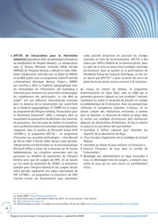4. API-TIC de l’Association pour le Patrimoine                          cette activité d’insertion en couvrant les charges
        Industriel (population cible : les demandeurs d’emploi et            salariales et frais de fonctionnement. API-TIC a été
        les bénéficiaires de l’Hospice Général). La collaboration            retenu par l’Office Fédéral de la Communication, dans
        avec le Revenu Minimum Cantonal d’Aide Sociale                       le cadre de la mise en place d’une stratégie nationale
        (RMCAS) de l’Hospice Général a débuté en mars 1996.                  d’e-Inclusion. Avec le soutien et la participation de
        Cette collaboration coïncide avec le début du RMCAS                  l’Académie Suisse des Sciences Techniques, le site mis
        et du Web public avec un programme collectif intitulé                en œuvre par API-TIC 54 a pour vocation de servir de
        « International Monotype Memory Project » (IMMP)                     plate-forme du réseau suisse consacré à l’e-Inclusion.
        qui consiste à allier la tradition typographique avec
        les technologies de l’information (de Gutenberg à                 Au niveau du canton de Genève, le programme
        Internet) pour maintenir les savoir-faire et développer           d’administration en ligne (AeL) voté en 2008 par le
        les compétences des participants. Le site Web du                  parlement genevois s’appuie sur une stratégie 55 mettant
        projet 52 est une référence internationale reconnue               clairement en avant la nécessité de prendre en compte
        dans le domaine de la conservation des savoir-faire               la problématique de l’e-Inclusion. Avec les perspectives
        de la fonderie typographique. Si l’IMMP est le noyau              nationale et européenne exposées ci-dessus, et en
        du programme de l’Hospice Général, l’Association pour             tenant compte des réalisations existantes à Genève
        le Patrimoine Industriel 53 (API) a entrepris dans ce             dans ce domaine, la nécessité de mettre en place dans
        mouvement la restauration du bâtiment, des machines               le canton une stratégie d’e-Inclusion doit maintenant
        et accessoires. Tous les corps de métiers et situations           dépasser les déclarations d’intentions. Il faut la mettre
        socio-professionnelles ont contribué à cette réalisation          en place et la concrétiser afin que Genève :
        citoyenne. Avec le soutien de Microsoft Suisse (CHF               •	 contribue	 à	 l’effort	 national	 pour	 atteindre	 les	
        194’000.-), le programme API-TIC – un programme                      objectifs de la déclaration de Riga ;
        d’inclusion aux nouvelles technologies – s’est déroulé            •	 s’inscrive	dans	l’application	de	la	stratégie	du	Conseil	
        de février 2007 à février 2009. Durant cette période,                Fédéral ;
        108 personnes ont été formées sur la suite bureautique            •	 contribue	au	réseau	et	plan	national	«	e-Inclusion	»	;
        Microsoft Office à raison de 5 semaines de 32 heures              •	 favorise	 l’inclusion	 de	 tous	 dans	 la	 société	 de	
        hebdomadaires. Les situations concernées sont les                    l’information ;
        personnes au bénéfice de prestations de l’Hospice                 •	 développe	 une	 administration	 en	 ligne	 accessible	 à	
        Général ainsi que les usagers de l’API. En se basant                 tous, co-développée avec les usagers, y compris avec
        sur les coûts de prestation de l’IFAGE, la prestation                celles et ceux qui en sont exclus ou partiellement
        gratuite pour l’Hospice Général et les usagers durant                inclus.
        cette période représente une valeur équivalente de
        CHF 437’000.–. Le programme « e-Inclusion » de l’API
        cherche encore ses financements pour pérenniser




       52   Projet IMMP : http://www.letterpress.ch
       53   Association pour le patrimoine industriel (API), 25 rue du Vuache, 1201 Genève.
       54   http://www.e-inclusion.ch
       55   Administration en ligne : stratégie du Conseil d’État, 22 janvier 2008, http://www.ge.ch/dcti/presse/2008-01-22_conf.pdf
20


     Rapport de pré-étude / Living Lab e-Inclusion – septembre 2009                          www.ict-21.ch/com-ict/spip.php?article87
 