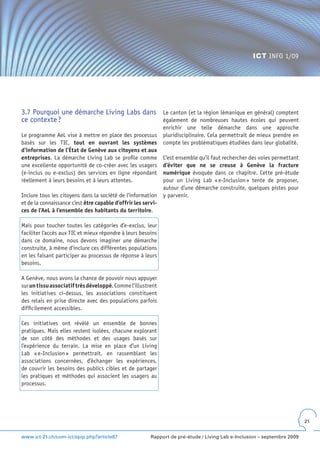 ICT INFO 1/09




3.7 Pourquoi une démarche Living Labs dans                     Le canton (et la région lémanique en général) comptent
ce contexte ?                                                  également de nombreuses hautes écoles qui peuvent
                                                               enrichir une telle démarche dans une approche
Le programme AeL vise à mettre en place des processus          pluridisciplinaire. Cela permettrait de mieux prendre en
basés sur les TIC, tout en ouvrant les systèmes                compte les problématiques étudiées dans leur globalité.
d’information de l’État de Genève aux citoyens et aux
entreprises. La démarche Living Lab se profile comme           C’est ensemble qu’il faut rechercher des voies permettant
une excellente opportunité de co-créer avec les usagers        d’éviter que ne se creuse à Genève la fracture
(e-inclus ou e-exclus) des services en ligne répondant         numérique évoquée dans ce chapitre. Cette pré-étude
réellement à leurs besoins et à leurs attentes.                pour un Living Lab « e-Inclusion » tente de proposer,
                                                               autour d’une démarche construite, quelques pistes pour
Inclure tous les citoyens dans la société de l’information     y parvenir.
et de la connaissance c’est être capable d’offrir les servi-
ces de l’AeL à l’ensemble des habitants du territoire.

Mais pour toucher toutes les catégories d’e-exclus, leur
faciliter l’accès aux TIC et mieux répondre à leurs besoins
dans ce domaine, nous devons imaginer une démarche
construite, à même d’inclure ces différentes populations
en les faisant participer au processus de réponse à leurs
besoins.

A Genève, nous avons la chance de pouvoir nous appuyer
sur un tissu associatif très développé. Comme l’illustrent
les initiatives ci-dessus, les associations constituent
des relais en prise directe avec des populations parfois
difficilement accessibles.

Ces initiatives ont révélé un ensemble de bonnes
pratiques. Mais elles restent isolées, chacune explorant
de son côté des méthodes et des usages basés sur
l’expérience du terrain. La mise en place d’un Living
Lab « e-Inclusion » permettrait, en rassemblant les
associations concernées, d’échanger les expériences,
de couvrir les besoins des publics cibles et de partager
les pratiques et méthodes qui associent les usagers au
processus.




                                                                                                                           21


www.ict-21.ch/com-ict/spip.php?article87                 Rapport de pré-étude / Living Lab e-Inclusion – septembre 2009
 