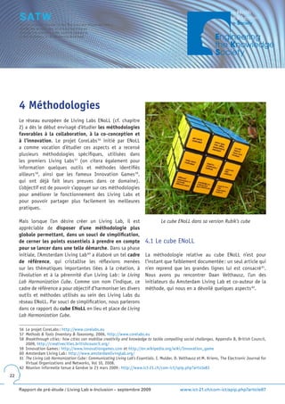 4 Méthodologies
     Le réseau européen de Living Labs ENoLL (cf. chapitre
     2) a dès le début envisagé d’étudier les méthodologies
     favorables à la collaboration, à la co-conception et
     à l’innovation. Le projet CoreLabs 56 initié par ENoLL
     a comme vocation d’étudier ces aspects et a recensé
     plusieurs méthodologies spécifiques, utilisées dans
     les premiers Living Labs 57 (on citera également pour
     information quelques outils et méthodes identifiés
     ailleurs 58, ainsi que les fameux Innovation Games 59,
     qui ont déjà fait leurs preuves dans ce domaine).
     L’objectif est de pouvoir s’appuyer sur ces méthodologies
     pour améliorer le fonctionnement des Living Labs et
     pour pouvoir partager plus facilement les meilleures
     pratiques.

     Mais lorsque l’on désire créer un Living Lab, il est                             Le cube ENoLL dans sa version Rubik’s cube
     appréciable de disposer d’une méthodologie plus
     globale permettant, dans un souci de simplification,
     de cerner les points essentiels à prendre en compte                     4.1 Le cube ENoLL
     pour se lancer dans une telle démarche. Dans sa phase
     initiale, l’Amsterdam Living Lab 60 a élaboré un tel cadre              La méthodologie relative au cube ENoLL n’est pour
     de référence, qui cristallise les réflexions menées                     l’instant que faiblement documentée : un seul article qui
     sur les thématiques importantes liées à la création, à                  n’en reprend que les grandes lignes lui est consacré 61.
     l’évolution et à la pérennité d’un Living Lab : le Living               Nous avons pu rencontrer Daan Velthausz, l’un des
     Lab Harmonization Cube. Comme son nom l’indique, ce                     initiateurs du Amsterdam Living Lab et co-auteur de la
     cadre de référence a pour objectif d’harmoniser les divers              méthode, qui nous en a dévoilé quelques aspects 62.
     outils et méthodes utilisés au sein des Living Labs du
     réseau ENoLL. Par souci de simplification, nous parlerons
     dans ce rapport du cube ENoLL en lieu et place de Living
     Lab Harmonization Cube.

     56 Le projet CoreLabs : http://www.corelabs.eu
     57 Methods & Tools Inventory & Taxonomy, 2006, http://www.corelabs.eu
     58 Breakthrough cities : how cities can mobilise creativity and knowledge to tackle compelling social challenges, Appendix B, British Council,
        2009, http://creativecities.britishcouncil.org/
     59 Innovation Games : http://www.innovationgames.com et http://en.wikipedia.org/wiki/Innovation_game
     60 Amsterdam Living Lab : http://www.amsterdamlivinglab.org/
     61 The Living Lab Harmonization Cube : Communicating Living Lab’s Essentials, I. Mulder, D. Velthausz et M. Kriens, The Electronic Journal for
        Virtual Organizations and Networks, Vol 10, 2008.
     62 Réunion informelle tenue à Genève le 23 mars 2009 : http://www.ict-21.ch/com-ict/spip.php?article83
22


     Rapport de pré-étude / Living Lab e-Inclusion – septembre 2009                              www.ict-21.ch/com-ict/spip.php?article87
 