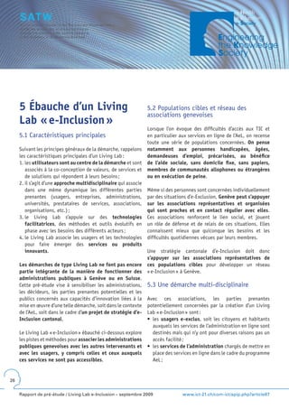 5 Ébauche d’un Living                                        5.2 Populations cibles et réseau des
                                                                  associations genevoises
     Lab « e-Inclusion »
                                                                  Lorsque l’on évoque des difficultés d’accès aux TIC et
     5.1 Caractéristiques principales                             en particulier aux services en ligne de l’AeL, on recense
                                                                  toute une série de populations concernées. On pense
     Suivant les principes généraux de la démarche, rappelons     notamment aux personnes handicapées, âgées,
     les caractéristiques principales d’un Living Lab :           demandeuses d’emploi, précarisées, au bénéfice
     1. les utilisateurs sont au centre de la démarche et sont    de l’aide sociale, sans domicile fixe, sans papiers,
        associés à la co-conception de valeurs, de services et    membres de communautés allophones ou étrangères
        de solutions qui répondent à leurs besoins ;              ou en exécution de peine.
     2. il s’agit d’une approche multidisciplinaire qui associe
        dans une même dynamique les différentes parties           Même si des personnes sont concernées individuellement
        prenantes (usagers, entreprises, administrations,         par des situations d’e-Exclusion, Genève peut s’appuyer
        universités, prestataires de services, associations,      sur les associations représentatives et organisées
        organisations, etc.) ;                                    qui sont proches et en contact régulier avec elles.
     3. le Living Lab s’appuie sur des technologies               Ces associations renforcent le lien social, et jouent
        facilitatrices, des méthodes et outils évolutifs en       un rôle de défense et de relais de ces situations. Elles
        phase avec les besoins des différents acteurs ;           connaissent mieux que quiconque les besoins et les
     4. le Living Lab associe les usagers et les technologies     difficultés quotidiennes vécues par leurs membres.
        pour faire émerger des services ou produits
        innovants.                                                Une stratégie cantonale d’e-Inclusion doit donc
                                                                  s’appuyer sur les associations représentatives de
     Les démarches de type Living Lab ne font pas encore          ces populations cibles pour développer un réseau
     partie intégrante de la manière de fonctionner des           « e-Inclusion » à Genève.
     administrations publiques à Genève ou en Suisse.
     Cette pré-étude vise à sensibiliser les administrations,     5.3 Une démarche multi-disciplinaire
     les décideurs, les parties prenantes potentielles et les
     publics concernés aux capacités d’innovation liées à la      Avec ces associations, les parties prenantes
     mise en œuvre d’une telle démarche, soit dans le contexte    potentiellement concernées par la création d’un Living
     de l’AeL, soit dans le cadre d’un projet de stratégie d’e-   Lab « e-Inclusion » sont :
     Inclusion cantonal.                                          •	 les	 usagers e-exclus, soit les citoyens et habitants
                                                                     auxquels les services de l’administration en ligne sont
     Le Living Lab « e-Inclusion » ébauché ci-dessous explore        destinés mais qui n’y ont pour diverses raisons pas un
     les pistes et méthodes pour associer les administrations        accès facilité ;
     publiques genevoises avec les autres intervenants et         •	 les	services de l’administration chargés de mettre en
     avec les usagers, y compris celles et ceux auxquels             place des services en ligne dans le cadre du programme
     ces services ne sont pas accessibles.                           AeL ;


26


     Rapport de pré-étude / Living Lab e-Inclusion – septembre 2009               www.ict-21.ch/com-ict/spip.php?article87
 