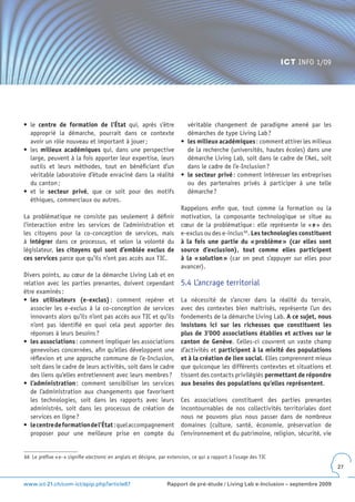 ICT INFO 1/09




•	 le	 centre de formation de l’État qui, après s’être                      véritable changement de paradigme amené par les
   approprié la démarche, pourrait dans ce contexte                         démarches de type Living Lab ?
   avoir un rôle nouveau et important à jouer ;                          •	 les milieux académiques : comment attirer les milieux
•	 les	 milieux académiques qui, dans une perspective                       de la recherche (universités, hautes écoles) dans une
   large, peuvent à la fois apporter leur expertise, leurs                  démarche Living Lab, soit dans le cadre de l’AeL, soit
   outils et leurs méthodes, tout en bénéficiant d’un                       dans le cadre de l’e-Inclusion ?
   véritable laboratoire d’étude enraciné dans la réalité                •	 le secteur privé : comment intéresser les entreprises
   du canton ;                                                              ou des partenaires privés à participer à une telle
•	 et	 le	 secteur privé, que ce soit pour des motifs                       démarche ?
   éthiques, commerciaux ou autres.
                                                                         Rappelons enfin que, tout comme la formation ou la
La problématique ne consiste pas seulement à définir                     motivation, la composante technologique se situe au
l’interaction entre les services de l’administration et                  cœur de la problématique : elle représente le « e » des
les citoyens pour la co-conception de services, mais                     e-exclus ou des e-inclus 66. Les technologies constituent
à intégrer dans ce processus, et selon la volonté du                     à la fois une partie du « problème » (car elles sont
législateur, les citoyens qui sont d’emblée exclus de                    source d’exclusion), tout comme elles participent
ces services parce que qu’ils n’ont pas accès aux TIC.                   à la « solution » (car on peut s’appuyer sur elles pour
                                                                         avancer).
Divers points, au cœur de la démarche Living Lab et en
relation avec les parties prenantes, doivent cependant                   5.4 L’ancrage territorial
être examinés :
•	 les utilisateurs (e-exclus) : comment repérer et                      La nécessité de s’ancrer dans la réalité du terrain,
   associer les e-exclus à la co-conception de services                  avec des contextes bien maîtrisés, représente l’un des
   innovants alors qu’ils n’ont pas accès aux TIC et qu’ils              fondements de la démarche Living Lab. A ce sujet, nous
   n’ont pas identifié en quoi cela peut apporter des                    insistons ici sur les richesses que constituent les
   réponses à leurs besoins ?                                            plus de 3’000 associations établies et actives sur le
•	 les associations : comment impliquer les associations                 canton de Genève. Celles-ci couvrent un vaste champ
   genevoises concernées, afin qu’elles développent une                  d’activités et participent à la mixité des populations
   réflexion et une approche commune de l’e-Inclusion,                   et à la création de lien social. Elles comprennent mieux
   soit dans le cadre de leurs activités, soit dans le cadre             que quiconque les différents contextes et situations et
   des liens qu’elles entretiennent avec leurs membres ?                 tissent des contacts privilégiés permettant de répondre
•	 l’administration : comment sensibiliser les services                  aux besoins des populations qu’elles représentent.
   de l’administration aux changements que favorisent
   les technologies, soit dans les rapports avec leurs                   Ces associations constituent des parties prenantes
   administrés, soit dans les processus de création de                   incontournables de nos collectivités territoriales dont
   services en ligne ?                                                   nous ne pouvons plus nous passer dans de nombreux
•	 le centre de formation de l’État : quel accompagnement                domaines (culture, santé, économie, préservation de
   proposer pour une meilleure prise en compte du                        l’environnement et du patrimoine, religion, sécurité, vie


66 Le préfixe « e- » signifie electronic en anglais et désigne, par extension, ce qui a rapport à l’usage des TIC
                                                                                                                                     27


www.ict-21.ch/com-ict/spip.php?article87                          Rapport de pré-étude / Living Lab e-Inclusion – septembre 2009
 