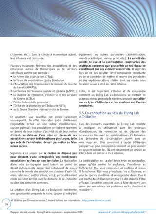 citoyenne, etc.). Dans le contexte économique actuel,      également les autres partenaires (administration,
     leur influence est croissante.                             monde académique, secteur privé, etc.). La variété des
                                                                points de vue et la confrontation constructive des
     Plusieurs structures fédèrent des associations et des multiples contextes que peut offrir un tel réseau en
     entreprises autour de thématiques ou de secteurs constituent l’un des éléments essentiels. Il s’agit dès
     spécifiques comme par exemple :                            lors de ne pas occulter cette composante importante
     •	 la	Maison	des	associations	(FEA)	;                      et de se contenter de mettre en œuvre des prototypes
     •	 le	Forum	de	coordination	contre	l’exclusion	;           et des expérimentations ciblées dont les succès nous
     •	 l’Association	des	Organisateurs	de	mesures	du	marché	 feraient passer à côté de cette richesse.
        du travail (AOMAS) ;
     •	 la	Chambre	de	l’économie	sociale	et	solidaire	(APRES)	; Enfin, il est important d’étudier et de comprendre
     •	 la	Chambre	de	commerce,	d’industrie	et	des	services	 comment un Living Lab « e-Inclusion » se mettrait en
        de Genève (CCIG) ;                                      place au niveau genevois de manière à pouvoir capitaliser
     •	 l’Union	industrielle	genevoise	;                        sur ce type d’initiatives et les essaimer sur d’autres
     •	 l’Office	de	la	promotion	de	l’Industrie	(OPI)	;         territoires.
     •	 ou	la	Jeune	Chambre	Internationale	de	Genève.
                                                                           5.5 Co-conception au sein du Living Lab
     Et pourtant, leur potentiel est encore largement                      e-Inclusion
     sous-exploité. En effet, hors d’un cadre strictement
     corporatiste (ciblé sur une même problématique,                       L’un des éléments essentiels du Living Lab consiste
     souvent pointue), ces associations se fédèrent rarement               à impliquer les utilisateurs dans les processus
     en dehors de leur secteur d’activité ou de leur centre                d’amélioration, de rénovation et de création des
     d’intérêt. La richesse d’une mise en réseau de ces                    services en lien avec les problématiques d’e-Inclusion.
     associations autour de thématiques plus larges, telle                 Les démarches de co-conception jouent alors un
     que celle de l’e-Inclusion, devrait permettre de faire                rôle important. Elles consistent à capter différentes
     mieux encore.                                                         perspectives pour comprendre comment les gens veulent
                                                                           et peuvent utiliser les TIC (et notamment un service de
     Signalons à ce propos que le canton ne dispose pas                    l’AeL) dans un contexte d’e-Exclusion.
     pour l’instant d’une cartographie des nombreuses
     associations actives sur son territoire. La réalisation               La participation est la clef de ce type de conception,
     d’une telle cartographie constituerait un point de                    parce qu’elle amène la confiance, l’excellence et
     départ indispensable permettant notamment de mieux                    l’efficacité. Plus vous comprenez un système et mieux
     connaître le monde des associations (secteur d’activité,              il fonctionne. Plus vous y impliquez les utilisateurs, et
     rôles, relations, publics cibles, etc.), particulièrement             plus le service s’améliore et se rapproche d’eux. Plus il
     celles qui sont actives dans le domaine de l’e-Inclusion              est proche des utilisateurs et plus il a des chances d’être
     ou dans des domaines connexes.                                        efficace. L’essentiel consiste alors à faire découvrir aux
                                                                           gens, par eux-mêmes, les problèmes qu’ils cherchent à
     La création d’un Living Lab « e-Inclusion » représente                résoudre 67.
     une opportunité unique de le faire, tout en y intégrant

     67 Qu’est-ce que l’innovation sociale ?, Hubert Guillaud sur InternetActu : http://www.internetactu.net
28


     Rapport de pré-étude / Living Lab e-Inclusion – septembre 2009                            www.ict-21.ch/com-ict/spip.php?article87
 