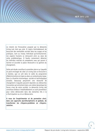 ICT INFO 1/09




Le chemin de l’innovation proposé par la démarche
Living Lab n’est pas aisé. Il s’agira inévitablement de
bousculer des mentalités ancrées dans les usages et les
pratiques, tant au niveau individuel qu’institutionnel.
Les aspects humains se retrouvent ainsi au cœur de
cette problématique. Il faudra notamment détecter
les individus motivés et compétents avec qui passer à
l’action et accorder la place nécessaire à la gestion du
changement.

Cette pré-étude constitue la première pierre sur laquelle
on peut envisager de créer un Living Lab « e-Inclusion »
à Genève, que ce soit dans le cadre du programme
d’Administration en Ligne ou dans un contexte plus large.
Dans la situation économique, sociale et technologique
actuelle, beaucoup perçoivent une nécessité de
changement à laquelle peuvent répondre ces démarches
innovantes qui entraînent dans une même dynamique les
forces vives de notre société. La démarche Living Lab
constitue d’ailleurs indubitablement un outil prometteur
pour notre démocratie dans des domaines liés à la
e-Participation ou à la e-Démocratie.

A nous de l’expérimenter et de permettre ainsi,
dans une approche pluridisciplinaire et globale, de
transformer les citoyens-problème en citoyens-
solution.




                                                                                                                       3


www.ict-21.ch/com-ict/spip.php?article87              Rapport de pré-étude / Living Lab e-Inclusion – septembre 2009
 