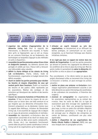 Identification          Mise           Communiquer                              Mise en place     Rassemblement
                                                                    Présentation
          des acteurs          en place         la pertinence                            du laboratoire    des répondants
                                                                   Faire connaître
           principaux          du noyau         du laboratoire                            des usages         e-inclusion


     •	 organiser des ateliers d’appropriation de la              •	 stimuler un esprit innovant au sein des
        démarche Living Lab. Pour la majorité des                    organisations, en documentant et en diffusant les
        intervenants, la démarche sera nouvelle. Il faudra           bonnes pratiques, en communicant sur les succès
        donc qu’ils se l’approprient, que ce soit au niveau          enregistrés, ou en favorisant l’échange avec d’autres
        de son contexte historique, de ses fondements, des           initiatives similaires.
        technologies sur lesquelles s’appuyer ou des méthodes
        et outils à disposition ;                                 Il ne s’agit pas dans ce rapport de rentrer dans les
     •	 rassembler les parties prenantes autour d’une vision      détails de l’organisation. Ce sont les parties prenantes
        et d’objectifs communs. Ces éléments doivent être         qui doivent en premier lieu s’approprier les éléments et
        partagés et validés par tous. Chacun doit y retrouver     les conditions de la mise en place du Living Lab. Mais les
        une indiscutable valeur ajoutée ;                         points traités ici permettent de cadrer la démarche afin
     •	 définir la charte éthique et les statuts du Living        de faciliter sa mise en place et son appropriation.
        Lab « e-Inclusion ». Charte, statuts, mode de
        fonctionnement, organisation et budget doivent être       Plus concrètement, si l’on désire mettre en œuvre des
        définis ensemble ;                                        projets directement utiles au lancement d’un Living Lab
     •	 réunir en atelier les parties prenantes pour récolter     « e-Inclusion » à Genève, on peut envisager les actions
        les besoins et moyens disponibles de ceux qui             suivantes :
        veulent partir dans l’aventure. Établir un inventaire     1. mettre en place une antenne « e-Inclusion » dans
        des besoins et des publics cibles représentés par            chaque organisation potentiellement associée à une
        les associations. Réaliser des sondages et des               telle démarche (un poste informatique de coordinateur
        entretiens qui témoignent des réalités et des besoins        et des ordinateurs de consultation, à l’intention des
        spécifiques ;                                                usagers) ;
     •	 trouver les ressources humaines et financières né-        2. recenser et cartographier les organisations et
        cessaires. Il faut se donner les moyens de ses am-           les associations représentatives ou au contact des
        bitions pour se lancer dans une telle aventure et ne         e-exclus. Avec les outils du Web 2.0, ce type de
        pas imaginer que ces démarches d’innovation fonc-            recensement peut être envisagé très rapidement et
        tionnent uniquement sur du bénévolat. Comme nous             à un faible coût. Dans une perspective beaucoup
        l’a rappelé Daan Velthausz, initiateur de l’Amsterdam        plus large, la mise sur pieds d’un véritable « Registre
        Living Lab, il est essentiel de s’appuyer dès le départ      des associations genevoises », à l’image de ce qui
        sur un noyau de personnes compétentes et motivées ;          est envisagé pour le « Registre des entreprises du
     •	 rassembler des répondants « e-Inclusion » dans les           canton de Genève », constituerait une plus value
        organisations concernées et les réunir en réseau avec        appréciable ;
        l’aide des outils du Web social (outils collaboratifs,    3. mettre à disposition de ces organisations des
        wikis, forums, etc.). Les répondants fonctionnent            Points d’Accès Publics à Internet (PAPI) tels que
        comme têtes de pont et comme coordinateurs entre le          ceux évoqués dans le paragraphe suivant ;
        Living Lab et les organisations qu’ils représentent ;
30


     Rapport de pré-étude / Living Lab e-Inclusion – septembre 2009                  www.ict-21.ch/com-ict/spip.php?article87
 