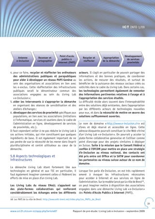 ICT INFO 1/09




                                                Point d’accès                                                 Développement
      Antenne              Recenser et                                 Recycler et          Appropriation
                                                  publics à                                                     de services
     e-Inclusion          cartographier                                réaffecter           de la démarche
                                               Internet (PAPI)                                                  proximités


4. pour ce faire, recycler et réaffecter les ordinateurs           acteurs. Il s’agit en particulier de pouvoir partager des
   des administrations publiques et parapubliques                  informations et des bonnes pratiques, de coordonner
   pour aider à développer un réseau PAPI-Genève au                les actions, de mesurer des résultats, et surtout de
   sein des organisations et associations en lien avec             bénéficier de la puissance des réseaux sociaux créés ou
   les e-exclus. Cette réaffectation des infrastructures           sollicités dans le cadre du Living Lab. Dans certains cas,
   publiques serait le dénominateur commun des                     les technologies permettent également de remonter
   associations engagées au sein du Living Lab                     des informations pertinentes relatives à l’usage et à
   « e-Inclusion » ;                                               l’appropriation des services étudiés.
5. aider les intervenants à s’approprier la démarche               La difficulté réside alors souvent dans l’interopérabilité
   en organisant des séances de sensibilisation et des             entre des solutions déjà existantes, dans l’appropriation
   ateliers d’échanges ;                                           par les différents acteurs de technologies nouvelles
6. développer des services de proximité spécifiques aux            pour eux, et dans la nécessité de mettre en œuvre des
   populations, en lien avec les associations (initiations         solutions suffisamment ouvertes.
   à l’informatique, services et soutiens dans le cadre de
   l’administration en ligne, développement de services            Le nom de domaine « http://www.e-inclusion.ch » est
   de proximités, etc.).                                           d’ores et déjà réservé et accessible en ligne. Cette
Il faut cependant veiller à ne pas réduire le Living Lab à         adresse éloquente pourrait constituer le site Web vitrine
ces actions initiales, qui n’en constituent que quelques           d’un Living Lab « e-Inclusion ». On pourrait y accoler la
ingrédients de base. Il est également important de ne              plate-forme collaborative genevoise et l’utiliser comme
pas perdre de vue la nécessité de les mener dans l’esprit          point d’ancrage pour des projets similaires à déployer
pluridisciplinaire et centré utilisateur au cœur de la             en Suisse. Suite à la mission que le Conseil Fédéral a
démarche.                                                          confiée à l’OFCOM pour mettre en place une stratégie
                                                                   d’e-Inclusion au niveau national, des contacts ont
5.8 Aspects technologiques et                                      été pris entre cet Office et la SATW pour coordonner
infrastructures                                                    les partenaires au niveau suisse autour de ce nom de
                                                                   domaine.
La démarche Living Lab étant fortement liée aux
technologies en général et aux TIC en particulier, il              Lorsque l’on parle d’e-Inclusion, on est très rapidement
faut également imaginer comment celles-ci fédèrent les             amené à évoquer les infrastructures nécessaires
efforts de mise en place d’un Living Lab.                          pour accéder à Internet et aux services en ligne de
                                                                   l’administration. Sur le modèle lancé par la ville de Brest 68,
Les Living Labs du réseau ENoLL s’appuient sur                     on peut imaginer mettre à disposition des associations
des plate-formes collaboratives qui renforcent                     engagées dans une démarche Living Lab « e-Inclusion »
considérablement les échanges entre les différents                 des Points d’Accès Publics à Internet (PAPI).

68 Les PAPI de la ville de Brest : http://www.wiki-brest.net/index.php/Les_PAPIs_de_Brest
                                                                                                                                     31


www.ict-21.ch/com-ict/spip.php?article87                     Rapport de pré-étude / Living Lab e-Inclusion – septembre 2009
 