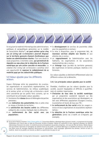 T
                                                                                T
                                             ON




                                                                                                                                             E
                                                                                                              E




                                                                                                                             EN
                                                                              EN




                                                                                              E




                                                                                                                                           AG
                                                                                                           UR
                              S
            AU




                                                                                            NG
                            IN




                                                                                                                           EM
                                                            S




                                                                            EM
                                           TI




                                                          EN




                                                                                                                                         CL
                                                                                                            T
                                         ÉA
          SE




                         SO




                                                                          CH




                                                                                         HA




                                                                                                                         PP
                                                                                                         ER




                                                                                                                                       CY
                                                        LI
        RE




                                                                        RO




                                                                                                                       LO
                                          R
                       BE




                                                                                                      UV
                                                                                      ÉC
                                       -C




                                                                                                                                     RE
                                                                      PP




                                                                                                                     VE
                                                                                                    CO
                                    CO




                                                                    RA




                                                                                                                   DÉ
     En recyclant le matériel informatique des administrations                •	 le	 développement de services de proximités ciblés
     publiques et parapubliques genevoises sur le modèle                         pour les populations e-exclues ;
     de l’association Realise 69, on peut estimer qu’en cinq                  •	 la	 mise	 à	 disposition,	 pour	 le	 programme	 AeL,	 de	
     ans un Living Lab « e-Inclusion » pourrait disposer                         nouveaux services adaptés aux besoins et aux
     sur le territoire genevois d’autant d’ordinateurs que                       attentes des e-exclus ;
     toutes ces administrations réunies. C’est sans doute la                  •	 un	 rapprochement de l’administration avec les
     seule proposition, à moindres coûts, qui permettrait de                     habitants, les organisations et les associations
     répondre au vœu pieux de la réduction de la fracture                        représentatives des e-exclus ;
     numérique par une action concrète et mesurable. La                       •	 un	 échange large (au-delà du territoire genevois)
     création d’un Living Lab « e-Inclusion » constitue ainsi                    des expériences et bonnes pratiques relatives à l’e-
     une opportunité de repenser le redéploiement de ce                          Inclusion.
     matériel payé par les collectivités publiques.
                                                                              Ces valeurs ajoutées se déclinent différemment selon les
     5.9 Valeur ajoutée pour les différents                                   différents acteurs de la démarche.
     acteurs
                                                                              5.9.1 Les principales valeurs ajoutées pour la société
     Espace d’échange entre les populations de e-exclus,
     les organisations et associations représentatives, les                   D’emblée, n’oublions pas les valeurs ajoutées pour la
     services de l’administration, les milieux académiques                    société, souvent impalpables et difficiles à quantifier,
     et le secteur privé, un Living Lab « e-Inclusion » serait                mais oh combien importantes.
     ainsi caractérisé par les points forts suivants, qui en                  •	 l’inclusion de tous dans la société numérique
     constituent les principales valeurs ajoutées :                              par un programme coordonné reposant sur des
     •	 l’existence	d’un	réseau dense et hétérogène de parties                   organisations et des associations qui développent, en
        prenantes ;                                                              lien avec différentes populations d’usagers e-exclus,
     •	 une	réalisation des potentialités liées à cette mise                     la promotion et l’accès de tous aux TIC ;
        en réseau à l’échelle du territoire ;                                 •	 le renforcement du lien social entre les usagers e-
     •	 la	 satisfaction des besoins avérés des différentes                      exclus et leurs organisations et associations représen-
        catégories des e-exclus impliqués dans la démarche ;                     tatives ;
     •	 un	 renforcement du lien social avec ces                              •	 la réduction de la fracture numérique entre les
        populations ;                                                            générations (entre les e-natifs et e-migrants par
                                                                                 exemple).

     69 Association Realise à Genève : http://www.realise.ch/ L’association Réalise a développé depuis plusieurs années, un programme de recyclage
        d’ordinateurs qui s’inscrit dans le cadre de l’Économie Sociale et Solidaire. Réalise est aujourd’hui le plus important revendeur de matériel
        informatique d’occasion du canton. Ce matériel provient principalement de grandes entreprises, ainsi que de l’État de Genève. Réalise dispose
        ainsi de volumes importants et homogènes de matériel récent et de qualité. Le matériel défectueux ou obsolète est évacué au sein de Swico,
        une filière suisse de recyclage d’appareils électroniques et informatiques. Après nettoyage, effacement des données, révision et tests, le
        matériel, récent et de qualité, est revendu au détail ou exporté dans les pays du sud.
32


     Rapport de pré-étude / Living Lab e-Inclusion – septembre 2009                               www.ict-21.ch/com-ict/spip.php?article87
 