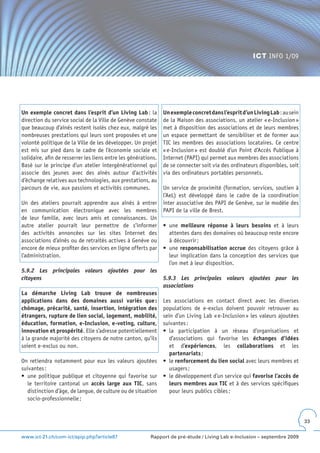 ICT INFO 1/09




Un exemple concret dans l’esprit d’un Living Lab : la           Un exemple concret dans l’esprit d’un Living Lab : au sein
direction du service social de la Ville de Genève constate      de la Maison des associations, un atelier « e-Inclusion »
que beaucoup d’aînés restent isolés chez eux, malgré les        met à disposition des associations et de leurs membres
nombreuses prestations qui leurs sont proposées et une          un espace permettant de sensibiliser et de former aux
volonté politique de la Ville de les développer. Un projet      TIC les membres des associations locataires. Ce centre
est mis sur pied dans le cadre de l’économie sociale et         « e-Inclusion » est doublé d’un Point d’Accès Publique à
solidaire, afin de resserrer les liens entre les générations.   Internet (PAPI) qui permet aux membres des associations
Basé sur le principe d’un atelier intergénérationnel qui        de se connecter soit via des ordinateurs disponibles, soit
associe des jeunes avec des aînés autour d’activités            via des ordinateurs portables personnels.
d’échange relatives aux technologies, aux prestations, au
parcours de vie, aux passions et activités communes.            Un service de proximité (formation, services, soutien à
                                                                l’AeL) est développé dans le cadre de la coordination
Un des ateliers pourrait apprendre aux aînés à entrer           inter associative des PAPI de Genève, sur le modèle des
en communication électronique avec les membres                  PAPI de la ville de Brest.
de leur famille, avec leurs amis et connaissances. Un
autre atelier pourrait leur permettre de s’informer             •	 une	 meilleure réponse à leurs besoins et à leurs
des activités annoncées sur les sites Internet des                 attentes dans des domaines où beaucoup reste encore
associations d’aînés ou de retraités actives à Genève ou           à découvrir ;
encore de mieux profiter des services en ligne offerts par      •	 une	responsabilisation accrue des citoyens grâce à
l’administration.                                                  leur implication dans la conception des services que
                                                                   l’on met à leur disposition.
5.9.2 Les principales valeurs ajoutées pour les
citoyens                                                        5.9.3 Les principales valeurs ajoutées pour les
                                                                associations
La démarche Living Lab trouve de nombreuses
applications dans des domaines aussi variés que :           Les associations en contact direct avec les diverses
chômage, précarité, santé, insertion, intégration des       populations de e-exclus doivent pouvoir retrouver au
étrangers, rupture de lien social, logement, mobilité,      sein d’un Living Lab « e-Inclusion » les valeurs ajoutées
éducation, formation, e-Inclusion, e-voting, culture,       suivantes :
innovation et prospérité. Elle s’adresse potentiellement    •	 la	 participation	 à	 un	 réseau	 d’organisations	 et	
à la grande majorité des citoyens de notre canton, qu’ils      d’associations qui favorise les échanges d’idées
soient e-exclus ou non.                                        et d’expériences, les collaborations et les
                                                               partenariats ;
On retiendra notamment pour eux les valeurs ajoutées •	 le	renforcement du lien social avec leurs membres et
suivantes :                                                    usagers ;
•	 une	politique	publique	et	citoyenne	qui	favorise	sur	 •	 le	développement	d’un	service	qui	favorise l’accès de
   le territoire cantonal un accès large aux TIC, sans         leurs membres aux TIC et à des services spécifiques
   distinction d’âge, de langue, de culture ou de situation    pour leurs publics cibles ;
   socio-professionnelle ;


                                                                                                                             33


www.ict-21.ch/com-ict/spip.php?article87                  Rapport de pré-étude / Living Lab e-Inclusion – septembre 2009
 