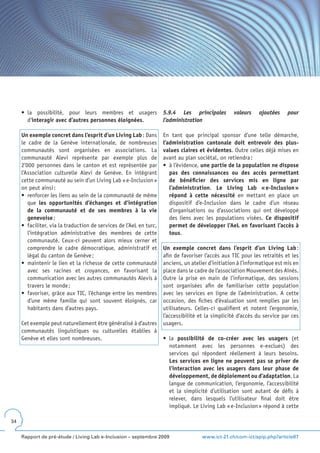 •	 la	 possibilité,	 pour	 leurs	 membres	 et	 usagers	 5.9.4 Les principales                   valeurs    ajoutées     pour
        d’interagir avec d’autres personnes éloignées.       l’administration

     Un exemple concret dans l’esprit d’un Living Lab : Dans          En tant que principal sponsor d’une telle démarche,
     le cadre de la Genève internationale, de nombreuses              l’administration cantonale doit entrevoir des plus-
     communautés sont organisées en associations. La                  values claires et évidentes. Outre celles déjà mises en
     communauté Alevi représente par exemple plus de                  avant au plan sociétal, on retiendra :
     2’000 personnes dans le canton et est représentée par            •	 à	l’évidence,	une partie de la population ne dispose
     l’Association culturelle Alevi de Genève. En intégrant              pas des connaissances ou des accès permettant
     cette communauté au sein d’un Living Lab « e-Inclusion »            de bénéficier des services mis en ligne par
     on peut ainsi :                                                     l’administration. Le Living Lab « e-Inclusion »
     •	 renforcer	les	liens	au	sein	de	la	communauté	de	même	            répond à cette nécessité en mettant en place un
        que les opportunités d’échanges et d’intégration                 dispositif d’e-Inclusion dans le cadre d’un réseau
        de la communauté et de ses membres à la vie                      d’organisations ou d’associations qui ont développé
        genevoise ;                                                      des liens avec les populations visées. Ce dispositif
     •	 faciliter,	via	la	traduction	de	services	de	l’AeL	en	turc,	      permet de développer l’AeL en favorisant l’accès à
        l’intégration administrative des membres de cette                tous.
        communauté. Ceux-ci peuvent alors mieux cerner et
        comprendre le cadre démocratique, administratif et            Un exemple concret dans l’esprit d’un Living Lab :
        légal du canton de Genève ;                                   afin de favoriser l’accès aux TIC pour les retraités et les
     •	 maintenir	le	lien	et	la	richesse	de	cette	communauté	         anciens, un atelier d’initiation à l’informatique est mis en
        avec ses racines et croyances, en favorisant la               place dans le cadre de l’association Mouvement des Aînés.
        communication avec les autres communautés Alevis à            Outre la prise en main de l’informatique, des sessions
        travers le monde ;                                            sont organisées afin de familiariser cette population
     •	 favoriser,	grâce	aux	TIC,	l’échange	entre	les	membres	        avec les services en ligne de l’administration. A cette
        d’une même famille qui sont souvent éloignés, car             occasion, des fiches d’évaluation sont remplies par les
        habitants dans d’autres pays.                                 utilisateurs. Celles-ci qualifient et notent l’ergonomie,
                                                                      l’accessibilité et la simplicité d’accès du service par ces
     Cet exemple peut naturellement être généralisé à d’autres        usagers.
     communautés linguistiques ou culturelles établies à
     Genève et elles sont nombreuses.                                 •	 la	 possibilité de co-créer avec les usagers (et
                                                                         notamment avec les personnes e-exclues) des
                                                                         services qui répondent réellement à leurs besoins.
                                                                         Les services en ligne ne peuvent pas se priver de
                                                                         l’interaction avec les usagers dans leur phase de
                                                                         développement, de déploiement ou d’adaptation. La
                                                                         langue de communication, l’ergonomie, l’accessibilité
                                                                         et la simplicité d’utilisation sont autant de défis à
                                                                         relever, dans lesquels l’utilisateur final doit être
                                                                         impliqué. Le Living Lab « e-Inclusion » répond à cette

34


     Rapport de pré-étude / Living Lab e-Inclusion – septembre 2009                    www.ict-21.ch/com-ict/spip.php?article87
 