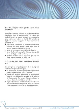 5.9.5 Les principales valeurs ajoutées pour le monde
     académique

     Le monde académique constitue un partenaire potentiel
     inestimable pour le développement d’un Living Lab
     « e-Inclusion ». Il lui apporte concepts, méthodes, outils
     ainsi qu’un regard externe et pluriel. Mais lui-même a
     également beaucoup à y gagner. On citera notamment la
     possibilité de :
     •	 déplacer	 ses	 laboratoires	 au	 cœur	 de	 la	 ville	 et	 de	
        disposer ainsi d’un terrain d’étude ancré dans le
        concret et dans la réalité de la société ;
     •	 tester	les	méthodes	et	outils	qu’il	a	développés	;
     •	 lancer	des	formations	en	prise	directe	avec	un	projet	
        lié au développement du territoire ;
     •	 renforcer	 les	 liens	 avec	 la	 population	 (et	 avec	 les	
        autres parties prenantes du Living Lab).

     5.9.6 Les principales valeurs ajoutées pour le secteur
     privé

     Les entreprises qui participeraient à un Living Lab
     « e-Inclusion » peuvent envisager :
     •	 un	renforcement	de	leur	image	auprès	de	la	population	
        grâce à leur engagement dans ce domaine ;
     •	 comme	 pour	 le	 monde	 académique,	 la	 possibilité	 de	
        déplacer leurs laboratoires au cœur de la ville et
        de disposer ainsi d’un terrain d’étude ancré dans le
        concret et dans la réalité de la société ;
     •	 la	génération	d’idées	immédiatement	exploitables	sur	
        lesquelles développer des produits et/ou des services
        à destination des e-exclus ou de populations cibles.




36


     Rapport de pré-étude / Living Lab e-Inclusion – septembre 2009     www.ict-21.ch/com-ict/spip.php?article87
 