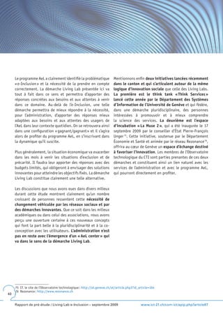 Le programme AeL a clairement identifié la problématique              Mentionnons enfin deux initiatives lancées récemment
     « e-Inclusion » et la nécessité de la prendre en compte               dans le canton et qui s’articulent autour de la même
     correctement. La démarche Living Lab présentée ici va                 logique d’innovation sociale que celle des Living Labs.
     tout à fait dans ce sens et permettra d’apporter des                  La première est le think tank « Think Services »
     réponses concrètes aux besoins et aux attentes à venir                lancé cette année par le Département des Systèmes
     dans ce domaine. Au-delà de l’e-Inclusion, une telle                  d’Information de l’Université de Genève et qui fédère,
     démarche permettra de mieux répondre à la nécessité,                  dans une démarche pluridisciplinaire, des personnes
     pour l’administration, d’apporter des réponses mieux                  intéressées à promouvoir et à mieux comprendre
     adaptées aux besoins et aux attentes des usagers de                   la science des services. La deuxième est l’espace
     l’AeL dans leur contexte quotidien. On se retrouvera ainsi            d’incubation « La Muse 2 », qui a été inaugurée le 17
     dans une configuration « gagnant/gagnant » et il s’agira              septembre 2009 par le conseiller d’État Pierre-François
     alors de profiter du programme AeL, en s’inscrivant dans              Unger 75. Cette initiative, soutenue par le Département
     la dynamique qu’il suscite.                                           Économie et Santé et animée par le réseau Rezonance 76,
                                                                           offrira au cœur de Genève un espace d’échange destiné
     Plus généralement, la situation économique va exacerber               à favoriser l’innovation. Les membres de l’Observatoire
     dans les mois à venir les situations d’exclusion et de                technologique du CTI sont parties prenantes de ces deux
     précarité. Il faudra leur apporter des réponses avec des              démarches et constituent ainsi un lien naturel avec les
     budgets limités, qui obligeront à envisager des solutions             services de l’administration et avec le programme AeL,
     innovantes pour atteindre les objectifs fixés. La démarche            qui pourront directement en profiter.
     Living Lab constitue clairement une telle alternative.

     Les discussions que nous avons eues dans divers milieux
     durant cette étude montrent clairement qu’un nombre
     croissant de personnes ressentent cette nécessité de
     changement véhiculée par les réseaux sociaux et par
     des démarches innovantes. Que ce soit dans les milieux
     académiques ou dans celui des associations, nous avons
     perçu une ouverture certaine à ces nouveaux concepts
     qui font la part belle à la pluridisciplinarité et à la co-
     conception avec les utilisateurs. L’administration n’est
     pas en reste avec l’émergence d’un « AeL center » qui
     va dans le sens de la démarche Living Lab.




     75 Cf. le site de l’Observatoire technologique : http://ot.geneve.ch/ot/article.php3?id_article=104
     76 Rezonance : http://www.rezonance.ch
40


     Rapport de pré-étude / Living Lab e-Inclusion – septembre 2009                           www.ict-21.ch/com-ict/spip.php?article87
 