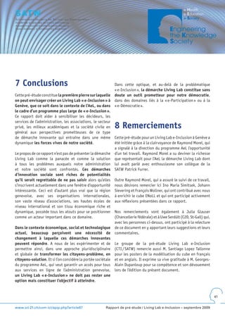 7 Conclusions                                                 Dans cette optique, et au-delà de la problématique
                                                              « e-Inclusion », la démarche Living Lab constitue sans
Cette pré-étude constitue la première pierre sur laquelle     doute un outil prometteur pour notre démocratie,
on peut envisager créer un Living Lab « e-Inclusion » à       dans des domaines liés à la « e-Participation » ou à la
Genève, que ce soit dans le contexte de l’AeL, ou dans        « e-Démocratie ».
le cadre d’un programme plus large de « e-Inclusion ».
Ce rapport doit aider à sensibiliser les décideurs, les
services de l’administration, les associations, le secteur
privé, les milieux académiques et la société civile en        8 Remerciements
général aux perspectives prometteuses de ce type
de démarche innovante qui entraîne dans une même              Cette pré-étude pour un Living Lab e-Inclusion à Genève a
dynamique les forces vives de notre société.                  été initiée grâce à la clairvoyance de Raymond Morel, qui
                                                              a signalé à la direction du programme AeL l’opportunité
Le propos de ce rapport n’est pas de présenter la démarche    d’un tel travail. Raymond Morel a su deviner la richesse
Living Lab comme la panacée et comme la solution              que représentait pour l’AeL la démarche Living Lab dont
à tous les problèmes auxquels notre administration            lui avait parlé avec enthousiasme son collègue de la
et notre société sont confrontés. Ces démarches               SATW Patrick Furrer.
d’innovation sociale sont riches de potentialités
qu’il serait regrettable de ne pas saisir alors qu’elles      Outre Raymond Morel, qui a assuré le suivi de ce travail,
s’inscrivent actuellement dans une fenêtre d’opportunité      nous désirons remercier ici Ino Maria Simitsek, Johann
intéressante. Ceci est d’autant plus vrai que la région       Sievering et François Wollner, qui ont contribué avec nous
genevoise, avec ses organisations internationales,            à enrichir le cube ENoLL et qui ont participé activement
son vaste réseau d’associations, ses hautes écoles de         aux réflexions présentées dans ce rapport.
niveau international et son tissu économique riche et
dynamique, possède tous les atouts pour se positionner        Nos remerciements vont également à Julia Glauser
comme un acteur important dans ce domaine.                    (Chancellerie fédérale) et à Uwe Serdült (C2D, St-Gall) qui,
                                                              avec les personnes ci-dessus, ont participé à la relecture
Dans le contexte économique, social et technologique          de ce document en y apportant leurs suggestions et leurs
actuel, beaucoup perçoivent une nécessité de                  commentaires.
changement à laquelle ces démarches innovantes
peuvent répondre. A nous de les expérimenter et de            Le groupe de la pré-étude Living Lab e-Inclusion
permettre ainsi, dans une approche pluridisciplinaire         (CTI / SATW) remercie aussi M. Santiago Lopez Tallonne
et globale de transformer les citoyens-problème, en           pour les posters de la modélisation du cube en français
citoyens-solution. Et si l’on considère la portée sociétale   et en anglais. Il exprime sa vive gratitude à M. Georges-
du programme AeL, qui veut garantir un accès pour tous        Alain Dupanloup pour sa compétence et son dévouement
aux services en ligne de l’administration genevoise,          lors de l’édition du présent document.
un Living Lab « e-Inclusion » ne doit pas rester une
option mais constituer l’objectif à atteindre.


                                                                                                                             41


www.ict-21.ch/com-ict/spip.php?article87                Rapport de pré-étude / Living Lab e-Inclusion – septembre 2009
 