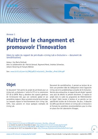 Annexe 1


Maîtriser le changement et
promouvoir l’innovation
(dans le cadre du rapport de pré-étude « Living Lab e-Inclusion » – document de
sensibilisation)

Auteur : Ino Maria Simitsek
Avec la collaboration de : Patrick Genoud, Raymond Morel, Andréas Schweizer,
Johann Sievering et François Wollner

lien : www.ict-21.ch/com-ict/IMG/pdf/E-inclusionLL_ShortDoc_vfinal-12A4.pdf




Objet                                                                 Document de sensibilisation, il permet au lecteur de se
                                                                      faire une première idée de l’adéquation entre l’approche
Ce document 1 fait partie du projet de pré-étude pour un              Living Lab et la problématique actuelle de l’e-Inclusion.
Living Lab « e-Inclusion » 2 entre le CTI et la commission            Version plus exhaustive, le rapport de pré-étude 3 reprend
ICT de la SATW. Nous y abordons des aspects généraux                  avec plus de détails le présent document. Il replace le
de l’e-Inclusion tels que son contexte global et ses                  projet dans le cadre du programme de l’Administration
paramètres majeurs. Nous survolons ensuite les principes              en Ligne 4 (AeL) lancée à Genève et se penche sur les
sur lesquels repose le fonctionnement d’un Living Lab.                spécificités locales de l’e-Inclusion. De plus, il ébauche
Enfin, nous passons en revue quelques exemples de                     les défis que devrait relever un Living Lab « e-Inclusion »
Living Lab.                                                           et formule les premières recommandations pour la mise
                                                                      en place d’un tel Laboratoire d’Usages.




 1   http://www.ict-21.ch/com-ict/IMG/pdf/E-inclusionLL_ShortDoc_vfinal.pdf
 2   Le mandat du projet est disponible en ligne : http://www.ict-21.ch/com-ict/spip.php?article79
 3   http://www.ict-21.ch/com-ict/IMG/pdf/OT_SATW_Rapport-Living-Lab-eInclusion-Vfinal.pdf
 4   Le projet de loi 10177 est disponible en ligne : http://www.ge.ch/grandconseil/data/texte/PL10177.pdf
                                                                                                                                    43


www.ict-21.ch/com-ict/spip.php?article87                        Rapport de pré-étude / Living Lab e-Inclusion – septembre 2009
 