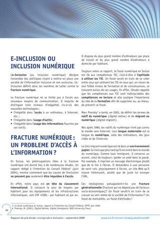 Il dispose du plus grand nombre d’ordinateurs par place
     E-INCLUSION OU                                                         de travail et du plus grand nombre d’ordinateurs à
                                                                            domicile par habitant.
     INCLUSION NUMÉRIQUE
                                                                            Toujours selon ce rapport, le fossé numérique en Suisse
     L’e-Inclusion (ou inclusion numérique) désigne                         est lié aux compétences TIC, c’est-à-dire à l’aptitude
     l’ensemble des politiques visant à mettre en place une                 à utiliser les TIC. Un fossé serait en train de se créer
     société de l’information inclusive et non exclusive. L’e-              entre ceux qui utilisent les TIC et ceux qui, en raison de
     Inclusion définit donc les manières de lutter contre la                leur faible niveau de formation et de connaissances, se
     fracture numérique.                                                    trouvent exclus de ces usages. En effet, l’étude rappelle
                                                                            que les compétences aux TIC sont indissociables des
     La fracture numérique ne se limite pas à l’accès aux                   compétences en lecture et elle souligne l’importance
     nouveaux moyens de communication. Il importe de                        du rôle de la formation afin de supprimer ou, au mieux,
     distinguer trois niveaux d’inégalités vis-à-vis des                    de prévenir ce fossé.
     nouvelles technologies :
     •	 l’inégalité	 dans	 l’accès à un ordinateur, à Internet,             Marc Prensky 6 a tenté, en 2001, de définir les termes de
        etc. ;                                                              natif du numérique ( digital native ) et de migrant au
     •	 l’inégalité	dans	l’usage d’outils ;                                 numérique ( digital migrant ).
     •	 l’inégalité	dans	l’usage des informations fournies par
        ces outils.                                                         Nés après 1980, les natifs du numérique n’ont pas connu
                                                                            le monde sans Internet. Leur langue maternelle est la
                                                                            langue du numérique, celle des ordinateurs, des jeux
     FRACTURE NUMÉRIQUE :                                                   vidéo et de l’Internet.

     UN PROBLEME D’ACCÈS À                                                  Le (im) migrant numérique est né dans un environnement
                                                                            papier. Ce n’est que plus tard qu’il est entré dans le monde
     L’INFORMATION ?                                                        du numérique. Comme tout immigrant, il conserve un
                                                                            accent, celui de toujours : garder un pied dans le passé.
     En Suisse, les préoccupations liées à la fracture                      Par exemple, il imprime un message électronique plutôt
     numérique ont donné lieu à de nombreuses études. Un                    que de le lire à l’écran. Il demandera à une personne
     rapport rédigé à l’intention du Conseil Fédéral 5 (juin                de venir voir, physiquement à l’écran, un site Web qu’il
     2004), montre clairement que les causes de l’exclusion                 trouve intéressant, plutôt que de juste lui envoyer
     ne peuvent pas seulement être imputées à l’accès.                      l’URL.

     En effet, notre pays est en tête du classement                         Ces néologismes présageaient-t-ils une fracture
     international. Il consacre le plus de moyens par                       générationnelle (fracture qui ne dépend pas de facteurs
     habitant pour les équipements et les infrastructures                   socio-économiques) ? Un fossé serait-il en train de se
     informatiques, soit CHF 4‘000.– par habitant et par an.                creuser au sein même de la société de l’information ? Un
                                                                            fossé de mentalités, un fossé d’attitudes ?

      5 Le fossé numérique en Suisse, rapport à l’intention du Conseil Fédéral, OFFP, juin 2004
      6 Prensky, M. (2001). Digital Natives, Digital Immigrants, NCB University Press.
44


     Rapport de pré-étude / Living Lab e-Inclusion – septembre 2009                               www.ict-21.ch/com-ict/spip.php?article87
 