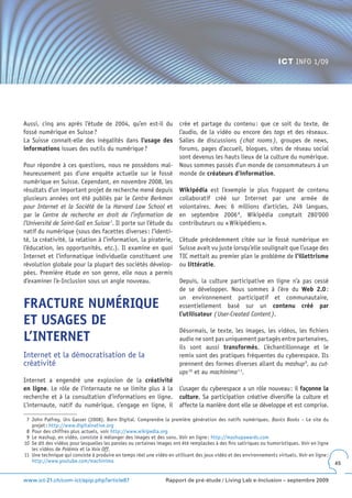 ICT INFO 1/09




Aussi, cinq ans après l’étude de 2004, qu’en est-il du                 crée et partage du contenu : que ce soit du texte, de
fossé numérique en Suisse ?                                            l’audio, de la vidéo ou encore des tags et des réseaux.
La Suisse connaît-elle des inégalités dans l’usage des                 Salles de discussions ( chat rooms ), groupes de news,
informations issues des outils du numérique ?                          forums, pages d’accueil, blogues, sites de réseau social
                                                                       sont devenus les hauts lieux de la culture du numérique.
Pour répondre à ces questions, nous ne possédons mal-                  Nous sommes passés d’un monde de consommateurs à un
heureusement pas d’une enquête actuelle sur le fossé                   monde de créateurs d’information.
numérique en Suisse. Cependant, en novembre 2008, les
résultats d’un important projet de recherche mené depuis               Wikipédia est l’exemple le plus frappant de contenu
plusieurs années ont été publiés par le Centre Berkman                 collaboratif créé sur Internet par une armée de
pour Internet et la Société de la Harvard Law School et                volontaires. Avec 6 millions d’articles, 249 langues,
par le Centre de recherche en droit de l’information de                en septembre 2006 8, Wikipédia comptait 280‘000
l’Université de Saint-Gall en Suisse 7. Il porte sur l’étude du        contributeurs ou « Wikipédiens ».
natif du numérique (sous des facettes diverses : l’identi-
té, la créativité, la relation à l’information, la piraterie,          L’étude précédemment citée sur le fossé numérique en
l’éducation, les opportunités, etc.). Il examine en quoi               Suisse avait vu juste lorsqu’elle soulignait que l’usage des
Internet et l’informatique individuelle constituent une                TIC mettait au premier plan le problème de l’illettrisme
révolution globale pour la plupart des sociétés dévelop-               ou littératie.
pées. Première étude en son genre, elle nous a permis
d’examiner l’e-Inclusion sous un angle nouveau.                        Depuis, la culture participative en ligne n’a pas cessé
                                                                       de se développer. Nous sommes à l’ère du Web 2 .0 :
                                                                       un environnement participatif et communautaire,
FRACTURE NUMÉRIQUE                                                     essentiellement basé sur un contenu créé par
                                                                       l’utilisateur ( User-Created Content ).
ET USAGES DE
                                                                       Désormais, le texte, les images, les vidéos, les fichiers
L’INTERNET                                                             audio ne sont pas uniquement partagés entre partenaires,
                                                                       ils sont aussi transformés. L’échantillonnage et le
Internet et la démocratisation de la                                   remix sont des pratiques fréquentes du cyberespace. Ils
créativité                                                             prennent des formes diverses allant du mashup 9, au cut-
                                                                       ups 10 et au machinima 1 1.
Internet a engendré une explosion de la créativité
en ligne. Le rôle de l’internaute ne se limite plus à la               L’usager du cyberespace a un rôle nouveau : il façonne la
recherche et à la consultation d’informations en ligne.                culture. Sa participation créative diversifie la culture et
L’internaute, natif du numérique, s’engage en ligne, il                affecte la manière dont elle se développe et est comprise.

 7 John Palfrey, Urs Gasser (2008). Born Digital. Comprendre la première génération des natifs numériques. Basics Books – Le site du
   projet : http://www.digitalnative.org
 8 Pour des chiffres plus actuels, voir http://www.wikipedia.org
 9 Le mashup, en vidéo, consiste à mélanger des images et des sons. Voir en ligne : http://mashupawards.com
10 Se dit des vidéos pour lesquelles les paroles ou certaines images ont été remplacées à des fins satiriques ou humoristiques. Voir en ligne
   les vidéos de Polémix et la Voix Off.
11 Une technique qui consiste à produire en temps réel une vidéo en utilisant des jeux vidéo et des environnements virtuels. Voir en ligne :
   http://www.youtube.com/machinima                                                                                                             45


www.ict-21.ch/com-ict/spip.php?article87                         Rapport de pré-étude / Living Lab e-Inclusion – septembre 2009
 