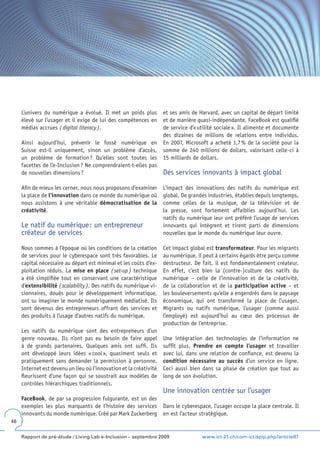 L’univers du numérique a évolué. Il met un poids plus          et ses amis de Harvard, avec un capital de départ limité
     élevé sur l’usager et il exige de lui des compétences en       et de manière quasi-indépendante, FaceBook est qualifié
     médias accrues ( digital literacy ).                           de service d’« utilité sociale ». Il alimente et documente
                                                                    des dizaines de millions de relations entre individus.
     Ainsi aujourd’hui, prévenir le fossé numérique en              En 2007, Microsoft a acheté 1,7 % de la société pour la
     Suisse est-il uniquement, sinon un problème d’accès,           somme de 240 millions de dollars, valorisant celle-ci à
     un problème de formation ? Qu’elles sont toutes les            15 milliards de dollars.
     facettes de l’e-Inclusion ? Ne comprendraient-t-elles pas
     de nouvelles dimensions ?                                      Des services innovants à impact global
     Afin de mieux les cerner, nous nous proposons d’examiner       L’impact des innovations des natifs du numérique est
     la place de l’innovation dans ce monde du numérique où         global. De grandes industries, établies depuis longtemps,
     nous assistons à une véritable démocratisation de la           comme celles de la musique, de la télévision et de
     créativité.                                                    la presse, sont fortement affaiblies aujourd’hui. Les
                                                                    natifs du numérique leur ont préféré l’usage de services
     Le natif du numérique : un entrepreneur                        innovants qui intègrent et tirent parti de dimensions
     créateur de services                                           nouvelles que le monde du numérique leur ouvre.

     Nous sommes à l’époque où les conditions de la création        Cet impact global est transformateur. Pour les migrants
     de services pour le cyberespace sont très favorables. Le       au numérique, il peut à certains égards être perçu comme
     capital nécessaire au départ est minimal et les coûts d’ex-    destructeur. De fait, il est fondamentalement créateur.
     ploitation réduis. La mise en place ( set-up ) technique       En effet, c’est bien la (contre-)culture des natifs du
     a été simplifiée tout en conservant une caractéristique        numérique – celle de l’innovation et de la créativité,
     d’extensibilité ( scalability ). Des natifs du numérique vi-   de la collaboration et de la participation active – et
     sionnaires, doués pour le développement informatique,          les bouleversements qu’elle a engendrés dans le paysage
     ont su imaginer le monde numériquement médiatisé. Ils          économique, qui ont transformé la place de l’usager.
     sont devenus des entrepreneurs offrant des services et         Migrants ou natifs numérique, l’usager (comme aussi
     des produits à l’usage d’autres natifs du numérique.           l’employé) est aujourd’hui au cœur des processus de
                                                                    production de l’entreprise.
     Les natifs du numérique sont des entrepreneurs d’un
     genre nouveau. Ils n’ont pas eu besoin de faire appel          Une intégration des technologies de l’information ne
     à de grands partenaires. Quelques amis ont suffi. Ils          suffit plus. Prendre en compte l’usager et travailler
     ont développé leurs idées « cool », quasiment seuls et         avec lui, dans une relation de confiance, est devenu la
     pratiquement sans demander la permission à personne.           condition nécessaire au succès d’un service en ligne.
     Internet est devenu un lieu où l’innovation et la créativité   Ceci aussi bien dans sa phase de création que tout au
     fleurissent d’une façon qui se soustrait aux modèles de        long de son évolution.
     contrôles hiérarchiques traditionnels.
                                                                    Une innovation centrée sur l’usager
     FaceBook, de par sa progression fulgurante, est un des
     exemples les plus marquants de l’histoire des services         Dans le cyberespace, l’usager occupe la place centrale. Il
     innovants du monde numérique. Créé par Mark Zuckerberg         en est l’acteur stratégique.
46


     Rapport de pré-étude / Living Lab e-Inclusion – septembre 2009                 www.ict-21.ch/com-ict/spip.php?article87
 