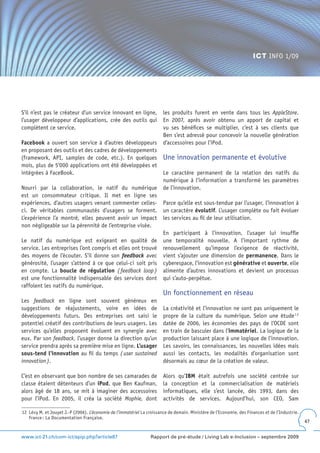 ICT INFO 1/09




S’il n’est pas le créateur d’un service innovant en ligne,              les produits furent en vente dans tous les AppleStore.
l’usager développeur d’applications, crée des outils qui                En 2007, après avoir obtenu un apport de capital et
complètent ce service.                                                  vu ses bénéfices se multiplier, c’est à ses clients que
                                                                        Ben s’est adressé pour concevoir la nouvelle génération
Facebook a ouvert son service à d’autres développeurs                   d’accessoires pour l’iPod.
en proposant des outils et des cadres de développements
(framework, API, samples de code, etc.). En quelques                    Une innovation permanente et évolutive
mois, plus de 5‘000 applications ont été développées et
intégrées à FaceBook.                                                   Le caractère permanent de la relation des natifs du
                                                                        numérique à l’information a transformé les paramètres
Nourri par la collaboration, le natif du numérique                      de l’innovation.
est un consommateur critique. Il met en ligne ses
expériences, d’autres usagers venant commenter celles-                  Parce qu’elle est sous-tendue par l’usager, l’innovation à
ci. De véritables communautés d’usagers se forment.                     un caractère évolutif. L’usager complète ou fait évoluer
L’expérience l’a montré, elles peuvent avoir un impact                  les services au fil de leur utilisation.
non négligeable sur la pérennité de l’entreprise visée.
                                                                        En participant à l’innovation, l’usager lui insuffle
Le natif du numérique est exigeant en qualité de                        une temporalité nouvelle. A l’important rythme de
service. Les entreprises l’ont compris et elles ont trouvé              renouvellement qu’impose l’exigence de réactivité,
des moyens de l’écouter. S’il donne son feedback avec                   vient s’ajouter une dimension de permanence. Dans le
générosité, l’usager s’attend à ce que celui-ci soit pris               cyberespace, l’innovation est générative et ouverte, elle
en compte. La boucle de régulation ( feedback loop )                    alimente d’autres innovations et devient un processus
est une fonctionnalité indispensable des services dont                  qui s’auto-perpétue.
raffolent les natifs du numérique.
                                                                        Un fonctionnement en réseau
Les feedback en ligne sont souvent généreux en
suggestions de réajustements, voire en idées de                         La créativité et l’innovation ne sont pas uniquement le
développements futurs. Des entreprises ont saisi le                     propre de la culture du numérique. Selon une étude 1 2
potentiel créatif des contributions de leurs usagers. Les               datée de 2006, les économies des pays de l’OCDE sont
services qu’elles proposent évoluent en synergie avec                   en train de basculer dans l’immatériel. La logique de la
eux. Par son feedback, l’usager donne la direction qu’un                production laissant place à une logique de l’innovation.
service prendra après sa première mise en ligne. L’usager               Les savoirs, les connaissances, les nouvelles idées mais
sous-tend l’innovation au fil du temps ( user sustained                 aussi les contacts, les modalités d’organisation sont
innovation ).                                                           désormais au cœur de la création de valeur.

C’est en observant que bon nombre de ses camarades de                   Alors qu’IBM était autrefois une société centrée sur
classe étaient détenteurs d’un iPod, que Ben Kaufman,                   la conception et la commercialisation de matériels
alors âgé de 18 ans, se mit à imaginer des accessoires                  informatiques, elle s’est lancée, dès 1993, dans des
pour l’iPod. En 2005, il créa la société Mophie, dont                   activités de services. Aujourd’hui, son CEO, Sam

12 Lévy M. et Jouyet J.-P (2006). L’économie de l’immatériel La croissance de demain. Ministère de l’Economie, des Finances et de l’Industrie.
   France : La Documentation Française.
                                                                                                                                                 47


www.ict-21.ch/com-ict/spip.php?article87                          Rapport de pré-étude / Living Lab e-Inclusion – septembre 2009
 
